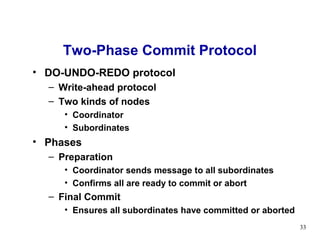 Two-Phase Commit Protocol
• DO-UNDO-REDO protocol
  – Write-ahead protocol
  – Two kinds of nodes
     • Coordinator
     • Subordinates
• Phases
  – Preparation
     • Coordinator sends message to all subordinates
     • Confirms all are ready to commit or abort
  – Final Commit
     • Ensures all subordinates have committed or aborted
                                                            33
 