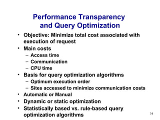 Performance Transparency
        and Query Optimization
• Objective: Minimize total cost associated with
  execution of request
• Main costs
   – Access time
   – Communication
   – CPU time
• Basis for query optimization algorithms
   – Optimum execution order
   – Sites accessed to minimize communication costs
• Automatic or Manual
• Dynamic or static optimization
• Statistically based vs. rule-based query
  optimization algorithms                             34
 