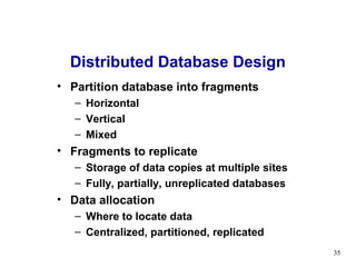 Distributed Database Design
• Partition database into fragments
   – Horizontal
   – Vertical
   – Mixed
• Fragments to replicate
   – Storage of data copies at multiple sites
   – Fully, partially, unreplicated databases
• Data allocation
   – Where to locate data
   – Centralized, partitioned, replicated
                                                35
 