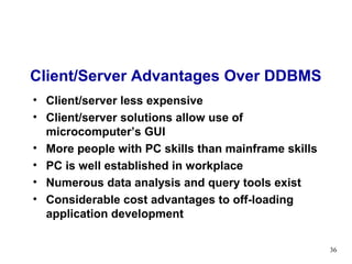 Client/Server Advantages Over DDBMS
• Client/server less expensive
• Client/server solutions allow use of
  microcomputer’s GUI
• More people with PC skills than mainframe skills
• PC is well established in workplace
• Numerous data analysis and query tools exist
• Considerable cost advantages to off-loading
  application development

                                                     36
 