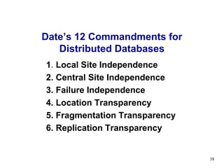 Date’s 12 Commandments for
   Distributed Databases
1. Local Site Independence
2. Central Site Independence
3. Failure Independence
4. Location Transparency
5. Fragmentation Transparency
6. Replication Transparency


                                38
 