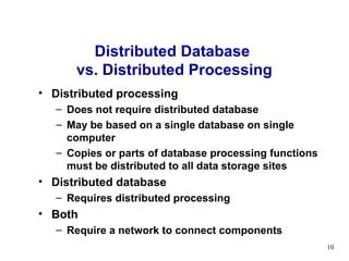 Distributed Database
      vs. Distributed Processing
• Distributed processing
  – Does not require distributed database
  – May be based on a single database on single
    computer
  – Copies or parts of database processing functions
    must be distributed to all data storage sites
• Distributed database
  – Requires distributed processing
• Both
  – Require a network to connect components
                                                       10
 