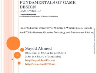 FUNDAMENTALS OF GAME
DESIGN
GAME WORLD
Sayed Ahmed
BSc. Eng. in CSc. & Eng. (BUET)
MSc. in CSc. (U of Manitoba)
http://sayed.JustEtc.net
http://www.JustETC.net
Presented at the University of Winnipeg, Winnipeg, MB, Canada
Just E.T.C for Business, Education, Technology, and Entertainment Solutions
Textbook References:
Fundamentals of Game Design, 2nd
Edition, Ernest Adams
1
sayed@justetc.net,www.justetc.net
 