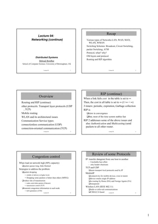 Recap
                    Lecture 04:
                Networking (continue)                               Various types of Networks:LAN, WAN, MAN,
                                                                      WLAN, WMAN
                                                                    Switching Schemes: Broadcast, Circuit Switching,
                                                                    packet Switching, ATM
                                                                    Protocol, what? why?
                                                                    OSI layers and protocol
                      Distributed Systems
                                                                    Routing and RIP algorithm
                            Behzad Bordbar
   School of Computer Science, University of Birmingham, UK


                                   Lecture 04                 1                                  Lecture 04                2




                                                                                    RIP (continue)
                            Overview                              When a link fails cost in the table is set to ∞
  Routing and RIP (continue)                                      Then, the cost in all table is set to ∞ (1+∞ = ∞)
  other protocols: Transport layer protocols (UDP                 3 timers: periodic, expiration, Garbage collection
    , TCP)                                                        RIP is
  Mobile routing                                                      slow in convergence
  WLAN and its architectural issues                                   But, most of the time system stables fast
  Communication Service types:                                    RIP 2 addresses some of the above issues and
  connectionless communication (UDP)                                also Authentication and Multicasting (send
                                                                    packets to all other router.
  connection-oriented communication (TCP)
                                   Lecture 04                 3                                  Lecture 04                4




                                                                          Review of some Protocols
                 Congestion control
                                                                   IP: transfer datagram from one host to another
                                                                      - Unreliable best effort
When load on network high (80% capacity)
                                                                      - only header checksum
     packet queues long, links blocked
                                                                   TCP and UDP
Strategies to address the problem                                       main transport level protocols used by IP
     packet dropping
                                                                   MobileIP
      • reliable of delivery at higher levels
                                                                        connectivity for mobile devices, even in transit
       • Dropping some packets is better than others (MPEG)             device retains single IP address
     reduce rate of transmission                                        re-routing by Home (HA) and Foreign Agents (FA)
      • nodes send choke packets (Ethernet)                             transparent
      • transmission control (TCP)
                                                                   Wireless LAN (IEEE 802.11)
     transmit congestion information to each node
                                                                        radio or infra-red communications
      • QoS guarantees (ATM)
                                   Lecture 04                 5         CSMA/CA based          Lecture 04                  6




                                                                                                                               1
 