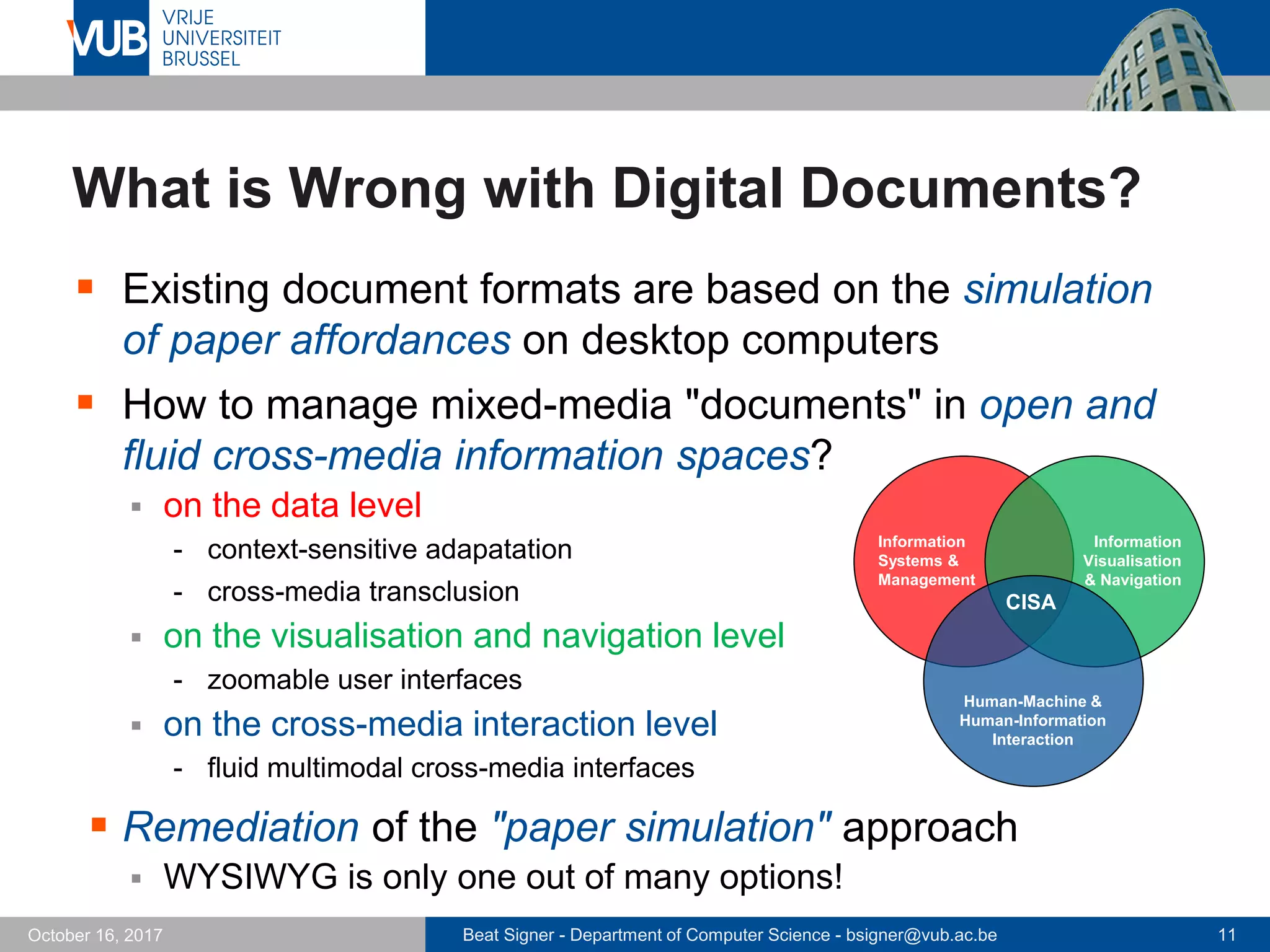 Beat Signer - Department of Computer Science - bsigner@vub.ac.be 11October 16, 2017
What is Wrong with Digital Documents?
 Existing document formats are based on the simulation
of paper affordances on desktop computers
 How to manage mixed-media "documents" in open and
fluid cross-media information spaces?
 on the data level
- context-sensitive adapatation
- cross-media transclusion
 on the visualisation and navigation level
- zoomable user interfaces
 on the cross-media interaction level
- fluid multimodal cross-media interfaces
 Remediation of the "paper simulation" approach
 WYSIWYG is only one out of many options!
CISA
Human-Machine &
Human-Information
Interaction
Information
Systems &
Management
Information
Visualisation
& Navigation
 