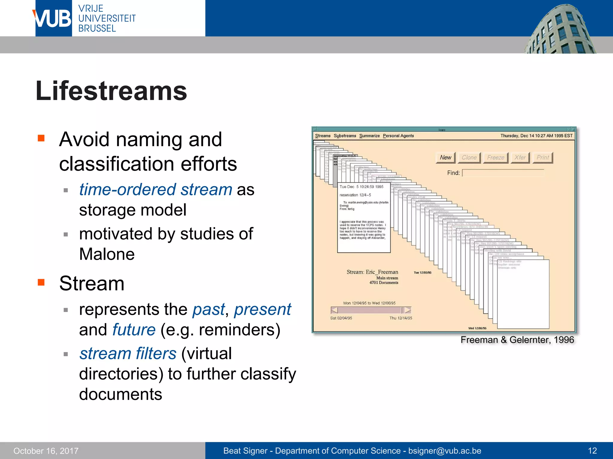 Beat Signer - Department of Computer Science - bsigner@vub.ac.be 12October 16, 2017
Lifestreams
 Avoid naming and
classification efforts
 time-ordered stream as
storage model
 motivated by studies of
Malone
 Stream
 represents the past, present
and future (e.g. reminders)
 stream filters (virtual
directories) to further classify
documents
Freeman & Gelernter, 1996
 