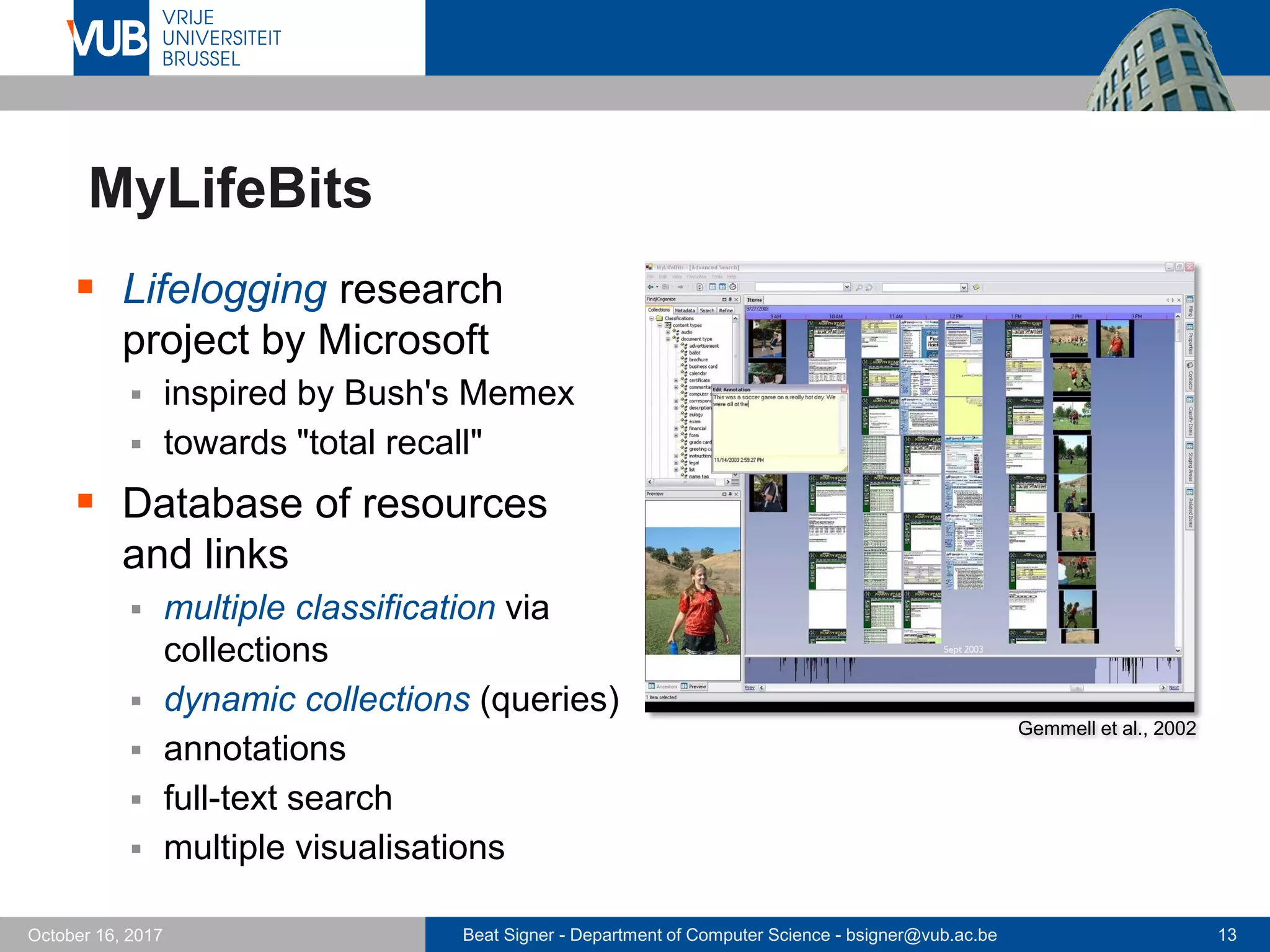 Beat Signer - Department of Computer Science - bsigner@vub.ac.be 13October 16, 2017
MyLifeBits
 Lifelogging research
project by Microsoft
 inspired by Bush's Memex
 towards "total recall"
 Database of resources
and links
 multiple classification via
collections
 dynamic collections (queries)
 annotations
 full-text search
 multiple visualisations
Gemmell et al., 2002
 