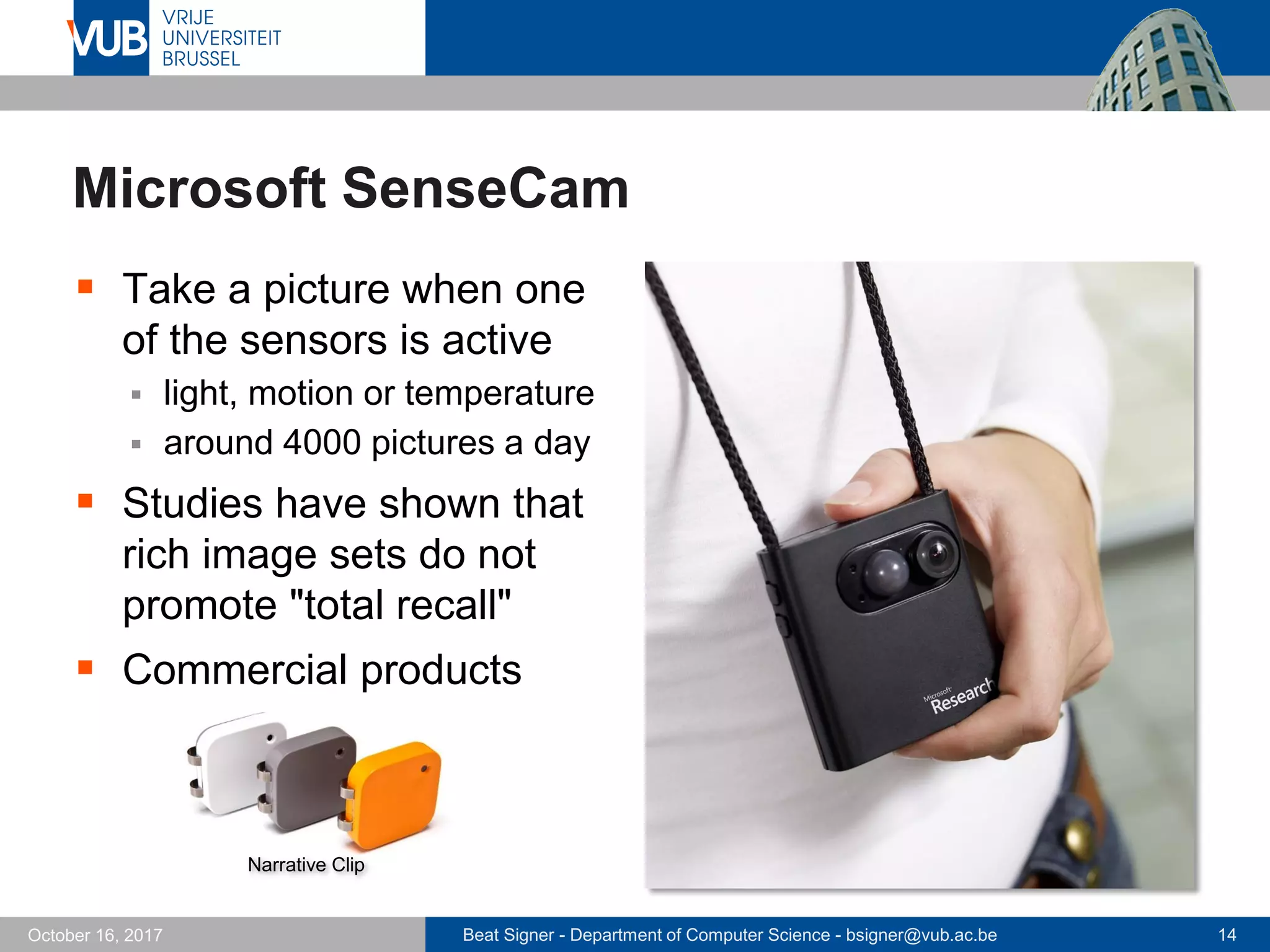 Beat Signer - Department of Computer Science - bsigner@vub.ac.be 14October 16, 2017
Microsoft SenseCam
 Take a picture when one
of the sensors is active
 light, motion or temperature
 around 4000 pictures a day
 Studies have shown that
rich image sets do not
promote "total recall"
 Commercial products
Narrative Clip
 