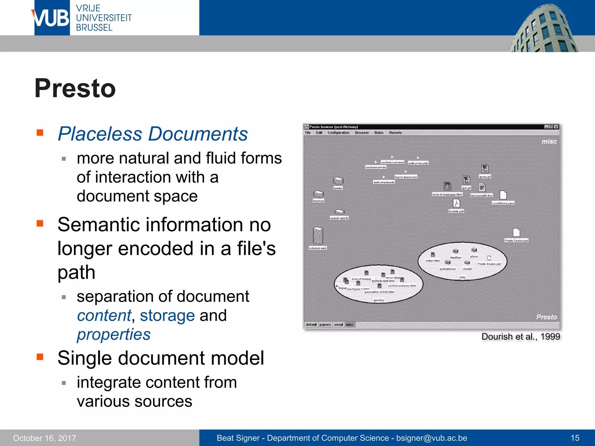 Beat Signer - Department of Computer Science - bsigner@vub.ac.be 15October 16, 2017
Presto
 Placeless Documents
 more natural and fluid forms
of interaction with a
document space
 Semantic information no
longer encoded in a file's
path
 separation of document
content, storage and
properties
 Single document model
 integrate content from
various sources
Dourish et al., 1999
 