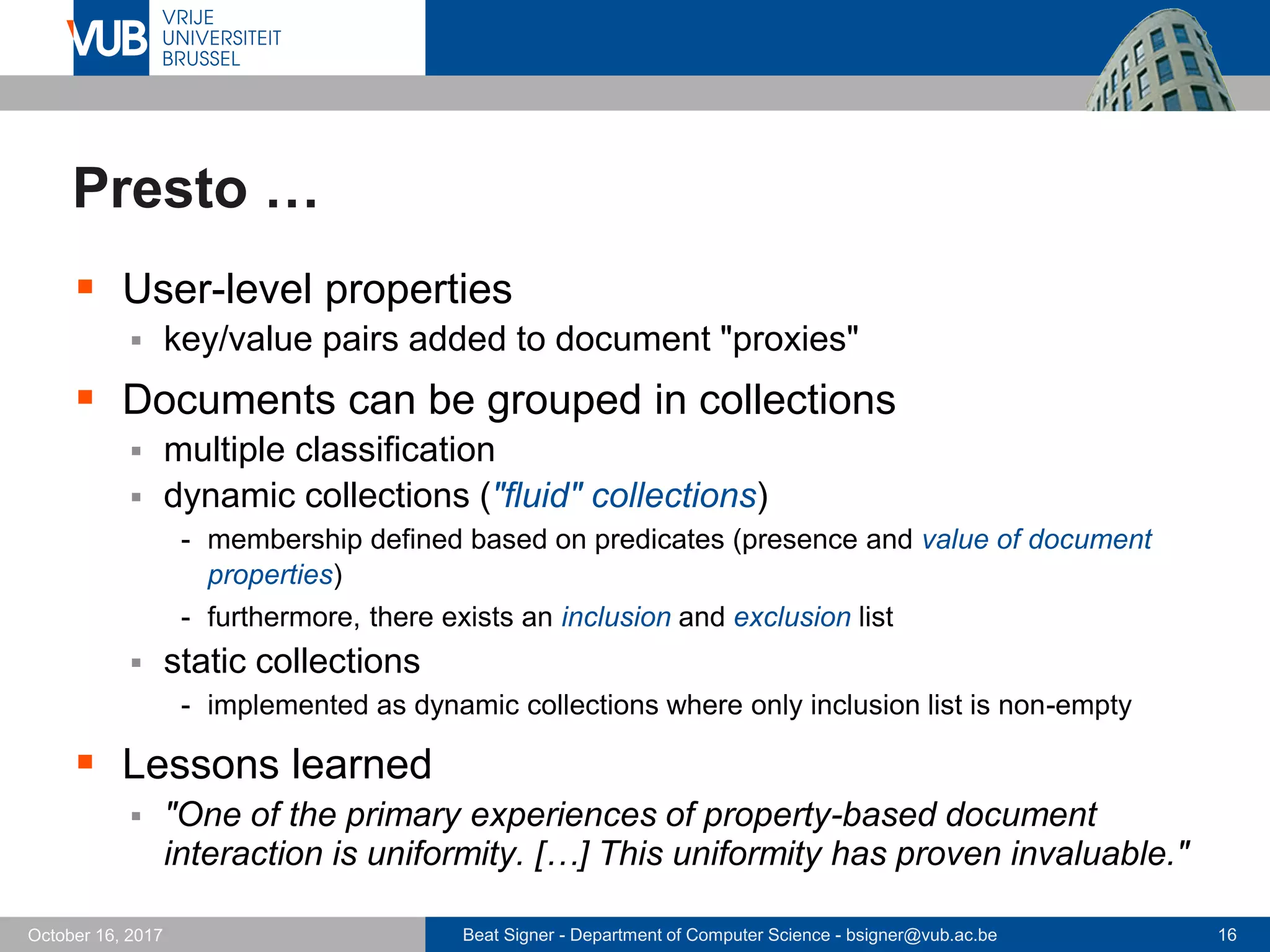 Beat Signer - Department of Computer Science - bsigner@vub.ac.be 16October 16, 2017
Presto …
 User-level properties
 key/value pairs added to document "proxies"
 Documents can be grouped in collections
 multiple classification
 dynamic collections ("fluid" collections)
- membership defined based on predicates (presence and value of document
properties)
- furthermore, there exists an inclusion and exclusion list
 static collections
- implemented as dynamic collections where only inclusion list is non-empty
 Lessons learned
 "One of the primary experiences of property-based document
interaction is uniformity. […] This uniformity has proven invaluable."
 