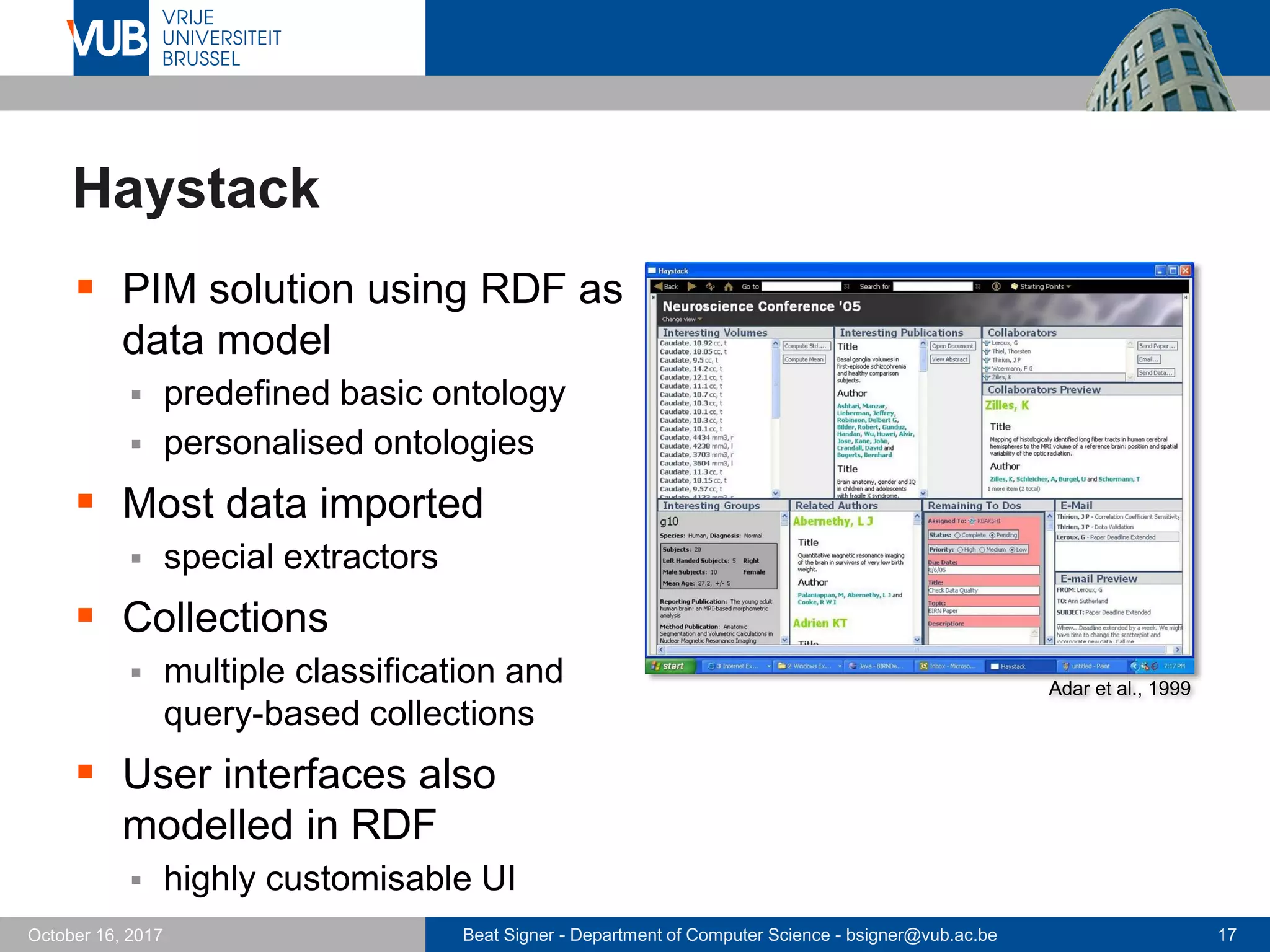Beat Signer - Department of Computer Science - bsigner@vub.ac.be 17October 16, 2017
Haystack
 PIM solution using RDF as
data model
 predefined basic ontology
 personalised ontologies
 Most data imported
 special extractors
 Collections
 multiple classification and
query-based collections
 User interfaces also
modelled in RDF
 highly customisable UI
Adar et al., 1999
 