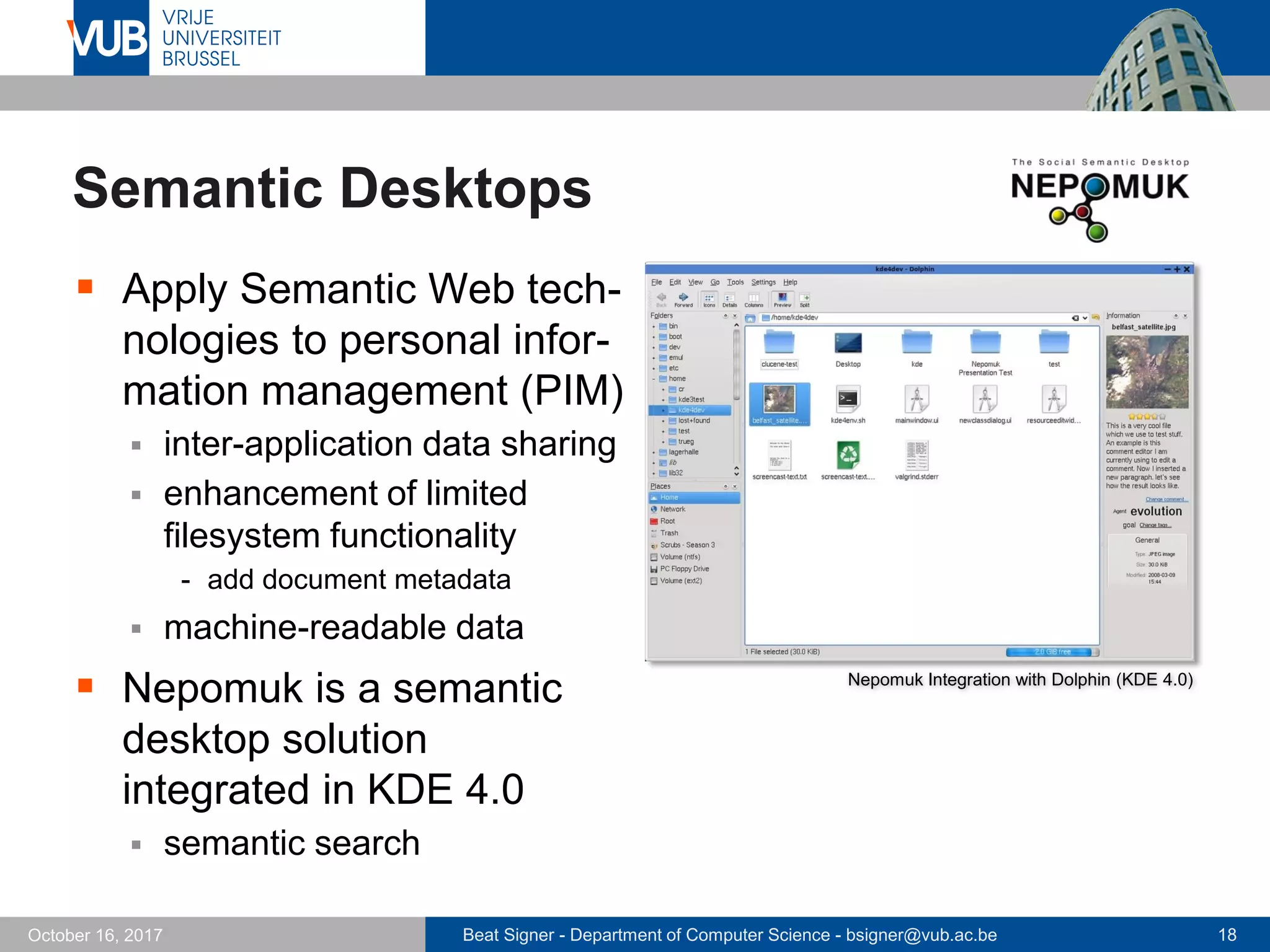 Beat Signer - Department of Computer Science - bsigner@vub.ac.be 18October 16, 2017
Semantic Desktops
 Apply Semantic Web tech-
nologies to personal infor-
mation management (PIM)
 inter-application data sharing
 enhancement of limited
filesystem functionality
- add document metadata
 machine-readable data
 Nepomuk is a semantic
desktop solution
integrated in KDE 4.0
 semantic search
Nepomuk Integration with Dolphin (KDE 4.0)
 