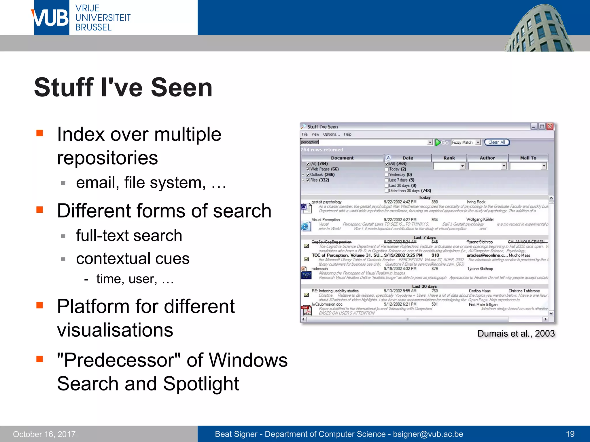 Beat Signer - Department of Computer Science - bsigner@vub.ac.be 19October 16, 2017
Stuff I've Seen
 Index over multiple
repositories
 email, file system, …
 Different forms of search
 full-text search
 contextual cues
- time, user, …
 Platform for different
visualisations
 "Predecessor" of Windows
Search and Spotlight
Dumais et al., 2003
 
