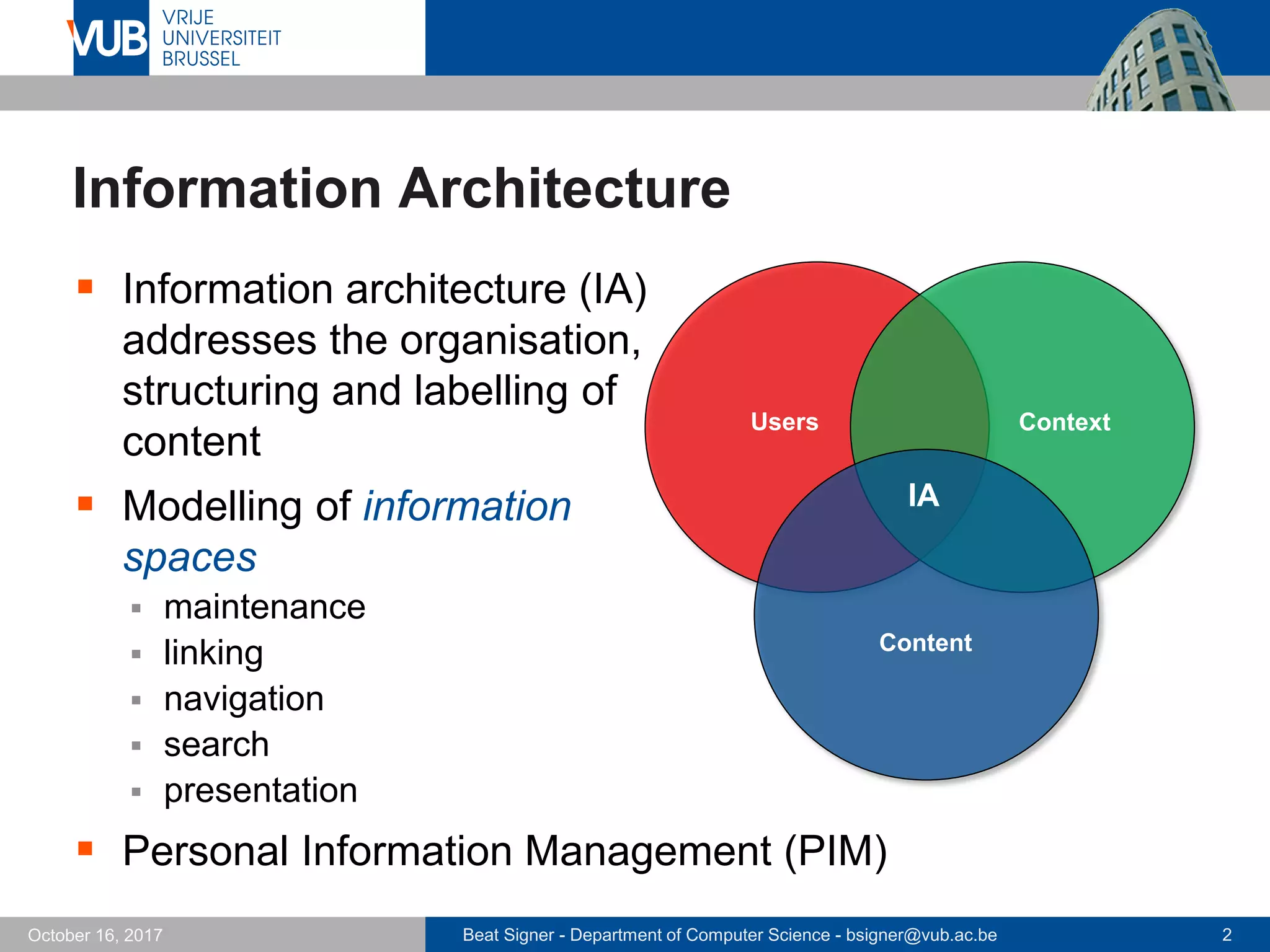 Beat Signer - Department of Computer Science - bsigner@vub.ac.be 2October 16, 2017
Information Architecture
 Information architecture (IA)
addresses the organisation,
structuring and labelling of
content
 Modelling of information
spaces
 maintenance
 linking
 navigation
 search
 presentation
 Personal Information Management (PIM)
IA
Content
Users Context
 