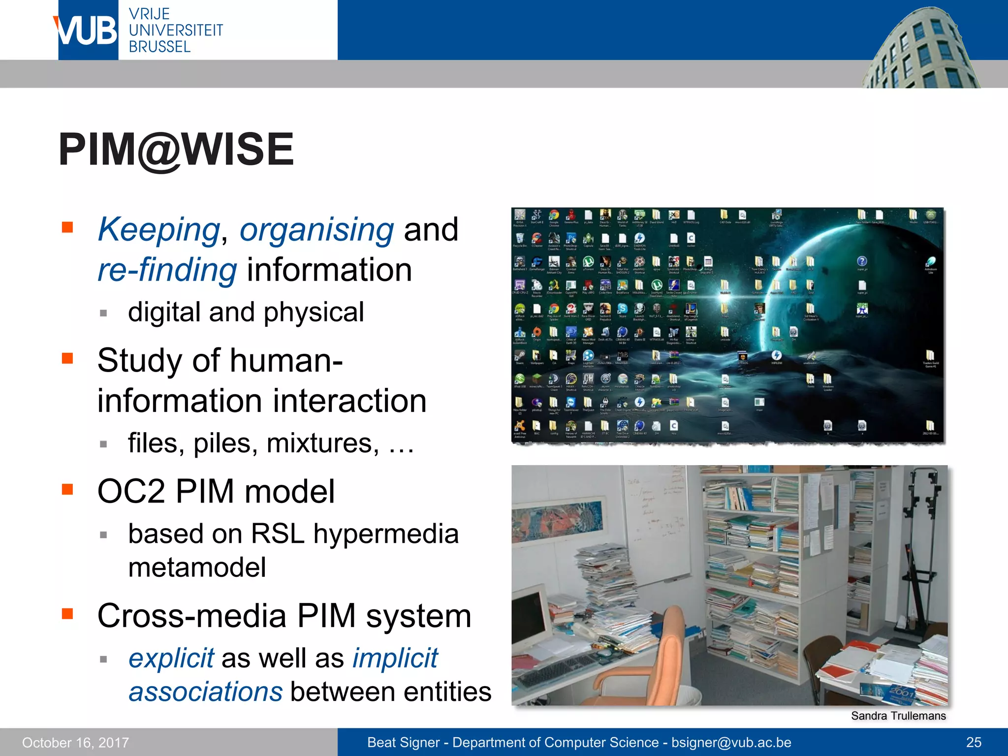 Beat Signer - Department of Computer Science - bsigner@vub.ac.be 25October 16, 2017
PIM@WISE
 Keeping, organising and
re-finding information
 digital and physical
 Study of human-
information interaction
 files, piles, mixtures, …
 OC2 PIM model
 based on RSL hypermedia
metamodel
 Cross-media PIM system
 explicit as well as implicit
associations between entities
Sandra Trullemans
 