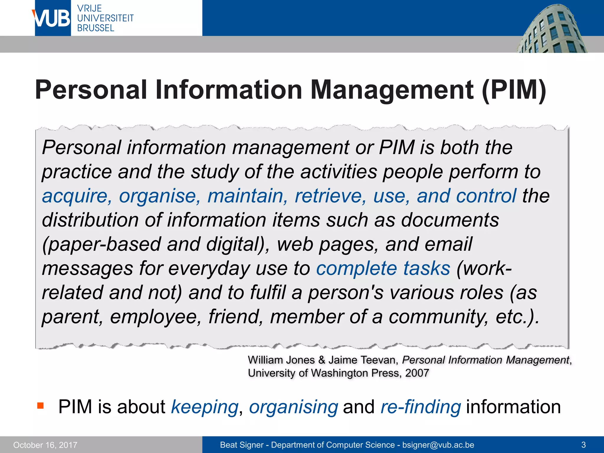 Beat Signer - Department of Computer Science - bsigner@vub.ac.be 3October 16, 2017
Personal Information Management (PIM)
 PIM is about keeping, organising and re-finding information
Personal information management or PIM is both the
practice and the study of the activities people perform to
acquire, organise, maintain, retrieve, use, and control the
distribution of information items such as documents
(paper-based and digital), web pages, and email
messages for everyday use to complete tasks (work-
related and not) and to fulfil a person's various roles (as
parent, employee, friend, member of a community, etc.).
William Jones & Jaime Teevan, Personal Information Management,
University of Washington Press, 2007
 