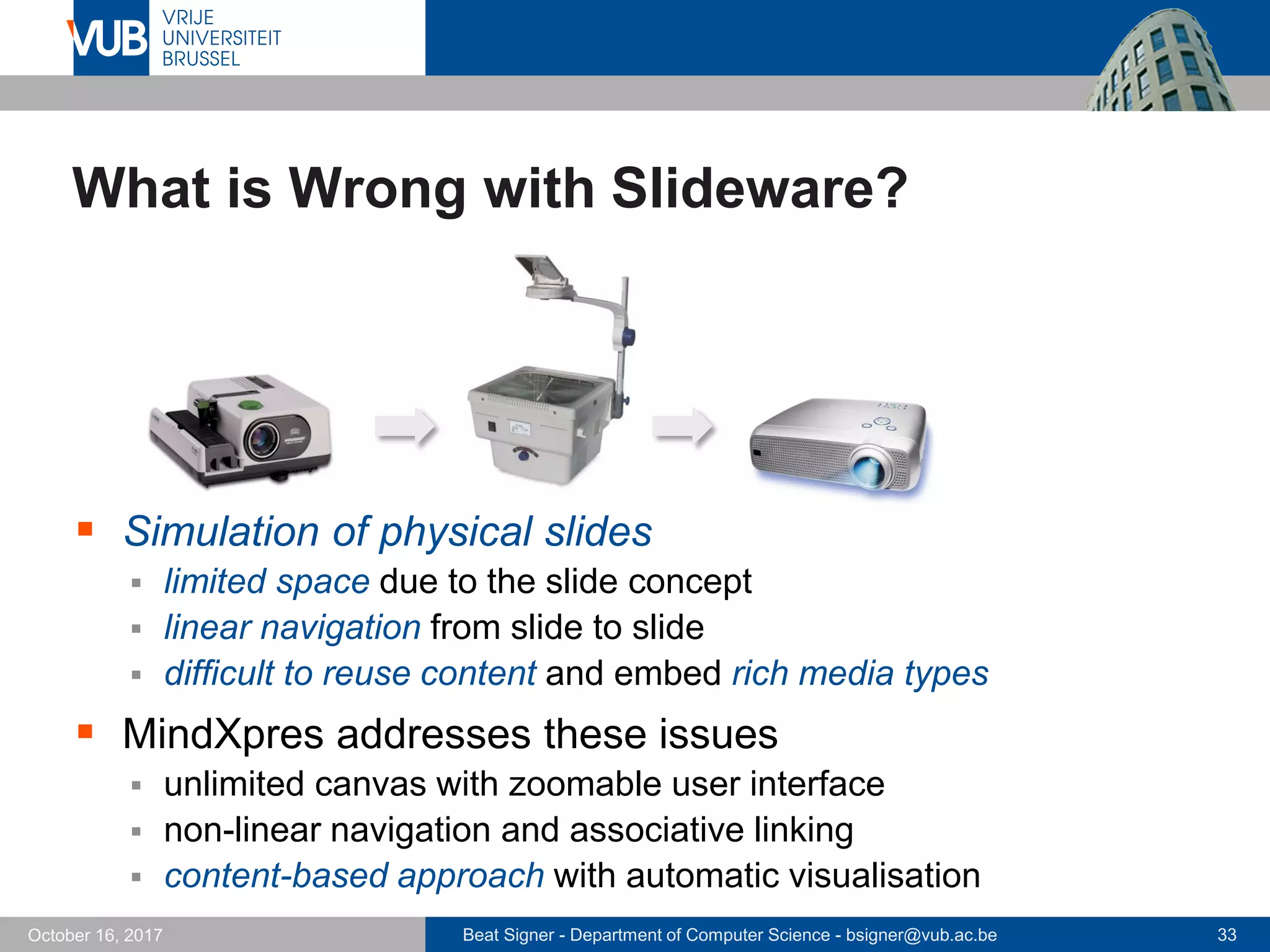 Beat Signer - Department of Computer Science - bsigner@vub.ac.be 33October 16, 2017
What is Wrong with Slideware?
 Simulation of physical slides
 limited space due to the slide concept
 linear navigation from slide to slide
 difficult to reuse content and embed rich media types
 MindXpres addresses these issues
 unlimited canvas with zoomable user interface
 non-linear navigation and associative linking
 content-based approach with automatic visualisation
 