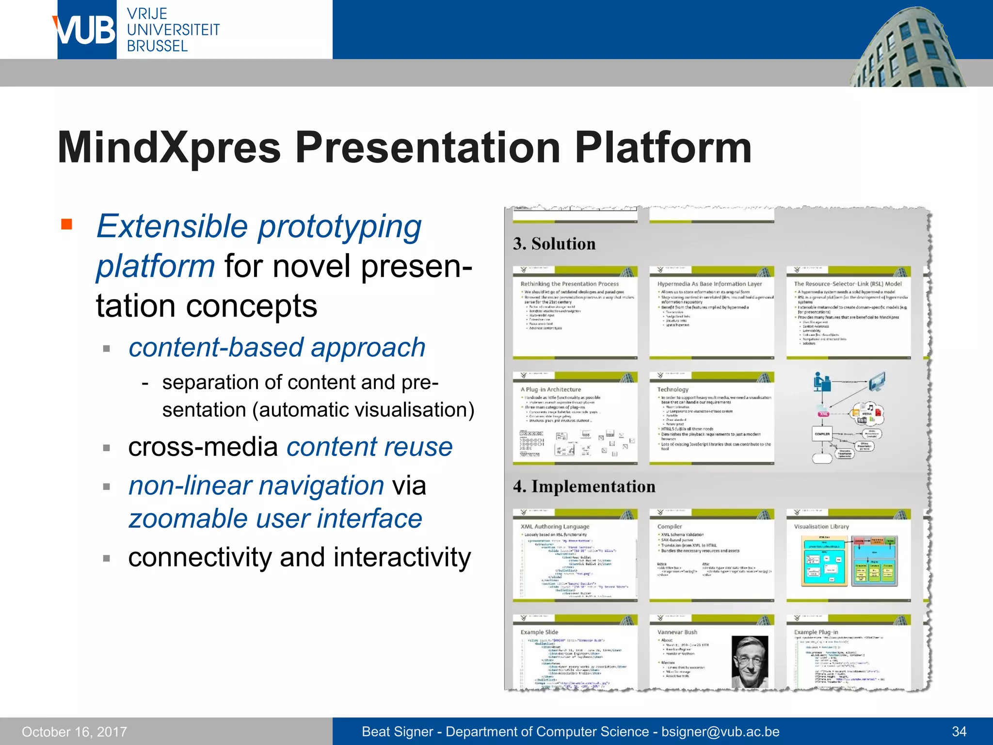 Beat Signer - Department of Computer Science - bsigner@vub.ac.be 34October 16, 2017
MindXpres Presentation Platform
 Extensible prototyping
platform for novel presen-
tation concepts
 content-based approach
- separation of content and pre-
sentation (automatic visualisation)
 cross-media content reuse
 non-linear navigation via
zoomable user interface
 connectivity and interactivity
 