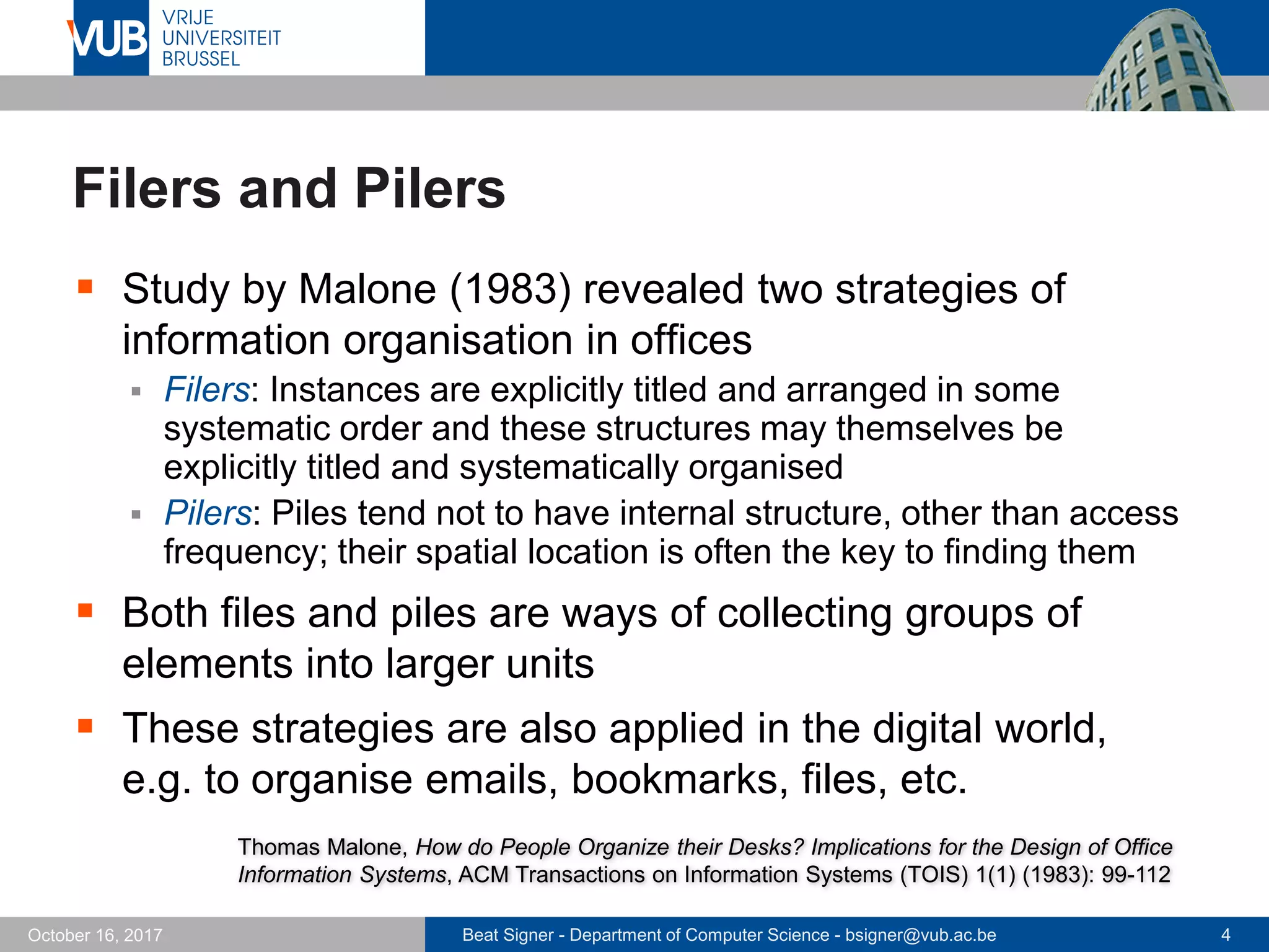 Beat Signer - Department of Computer Science - bsigner@vub.ac.be 4October 16, 2017
Filers and Pilers
 Study by Malone (1983) revealed two strategies of
information organisation in offices
 Filers: Instances are explicitly titled and arranged in some
systematic order and these structures may themselves be
explicitly titled and systematically organised
 Pilers: Piles tend not to have internal structure, other than access
frequency; their spatial location is often the key to finding them
 Both files and piles are ways of collecting groups of
elements into larger units
 These strategies are also applied in the digital world,
e.g. to organise emails, bookmarks, files, etc.
Thomas Malone, How do People Organize their Desks? Implications for the Design of Office
Information Systems, ACM Transactions on Information Systems (TOIS) 1(1) (1983): 99-112
 