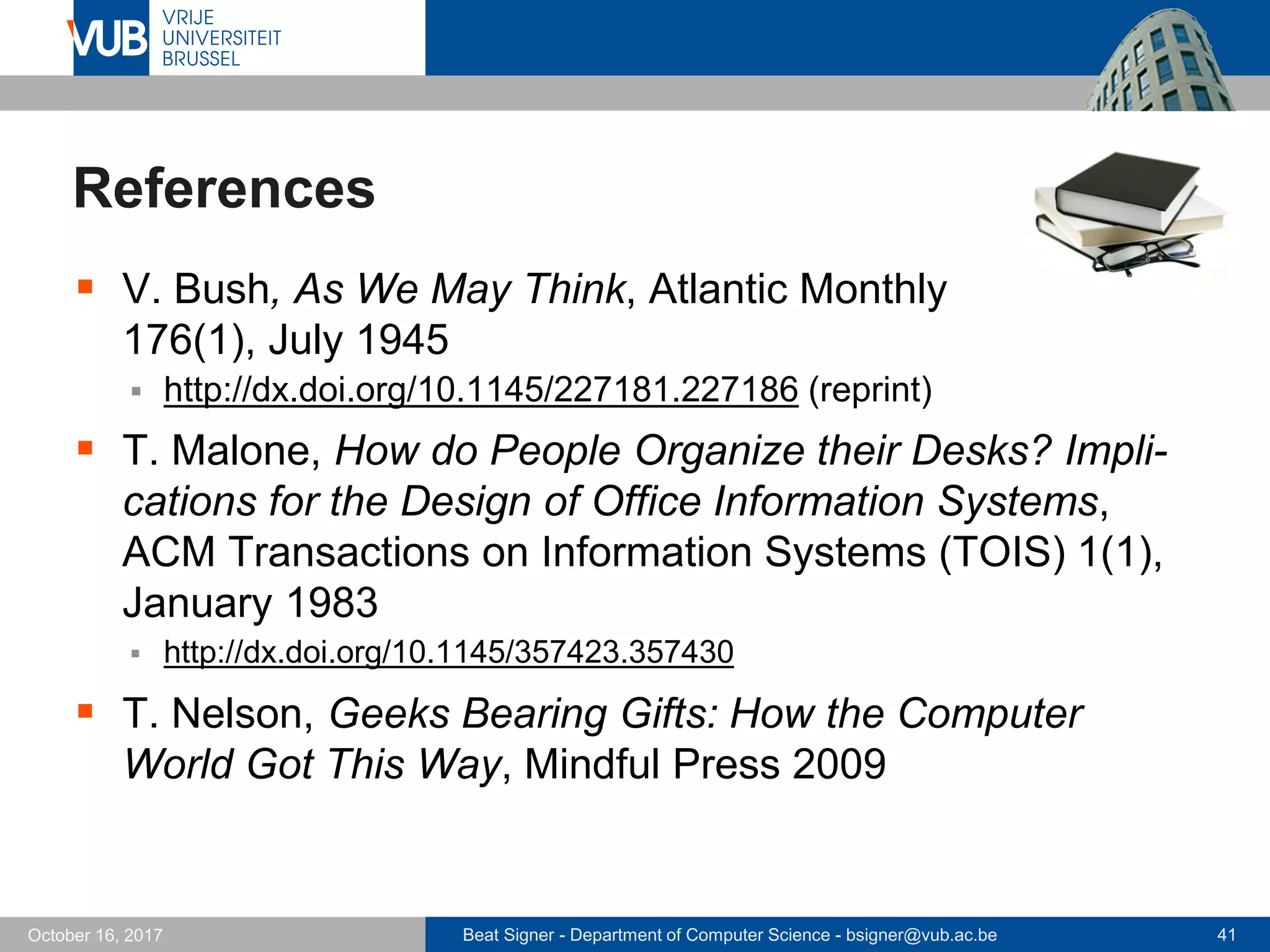 Beat Signer - Department of Computer Science - bsigner@vub.ac.be 41October 16, 2017
References
 V. Bush, As We May Think, Atlantic Monthly
176(1), July 1945
 http://dx.doi.org/10.1145/227181.227186 (reprint)
 T. Malone, How do People Organize their Desks? Impli-
cations for the Design of Office Information Systems,
ACM Transactions on Information Systems (TOIS) 1(1),
January 1983
 http://dx.doi.org/10.1145/357423.357430
 T. Nelson, Geeks Bearing Gifts: How the Computer
World Got This Way, Mindful Press 2009
 