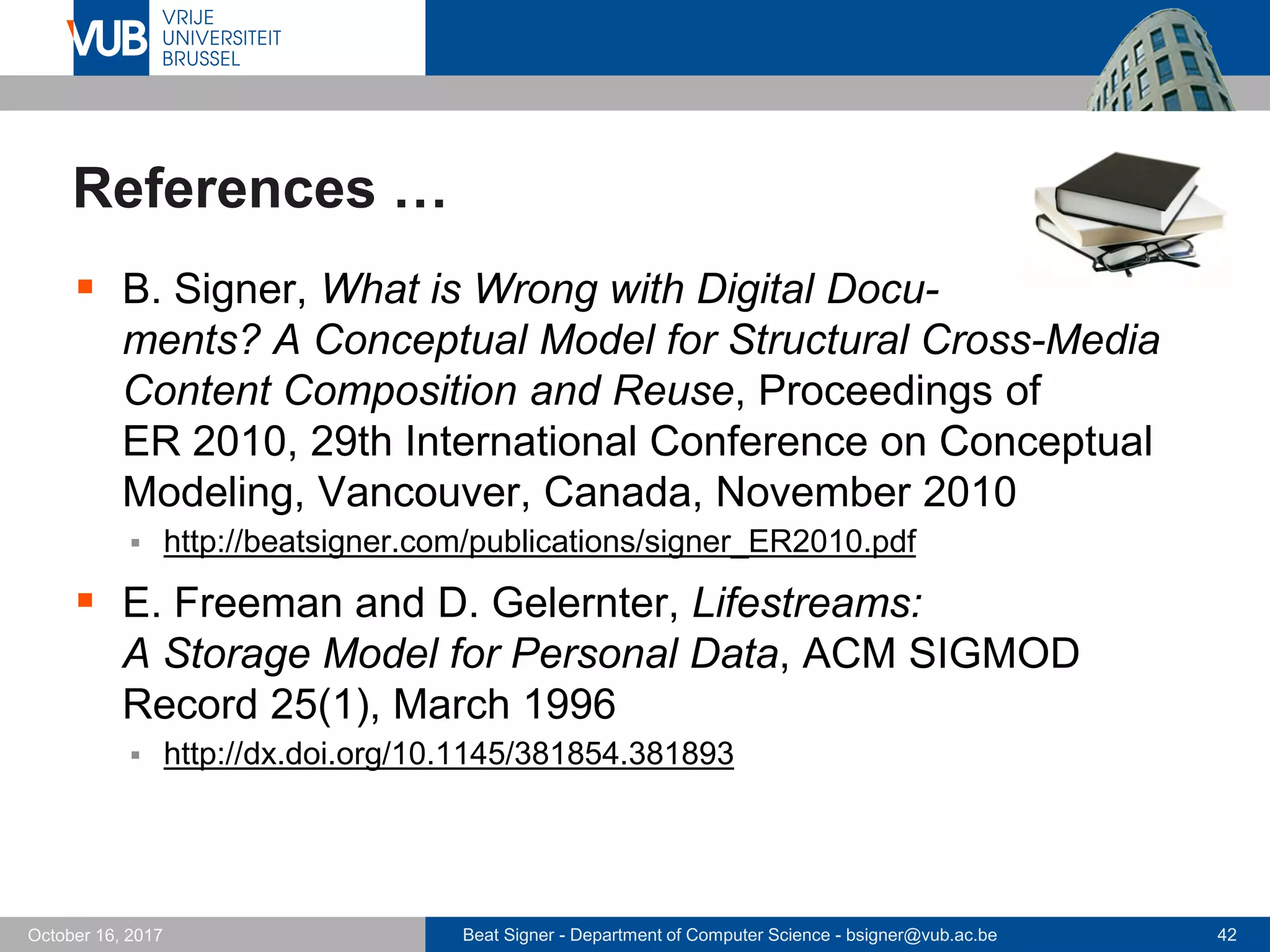 Beat Signer - Department of Computer Science - bsigner@vub.ac.be 42October 16, 2017
References …
 B. Signer, What is Wrong with Digital Docu-
ments? A Conceptual Model for Structural Cross-Media
Content Composition and Reuse, Proceedings of
ER 2010, 29th International Conference on Conceptual
Modeling, Vancouver, Canada, November 2010
 http://beatsigner.com/publications/signer_ER2010.pdf
 E. Freeman and D. Gelernter, Lifestreams:
A Storage Model for Personal Data, ACM SIGMOD
Record 25(1), March 1996
 http://dx.doi.org/10.1145/381854.381893
 