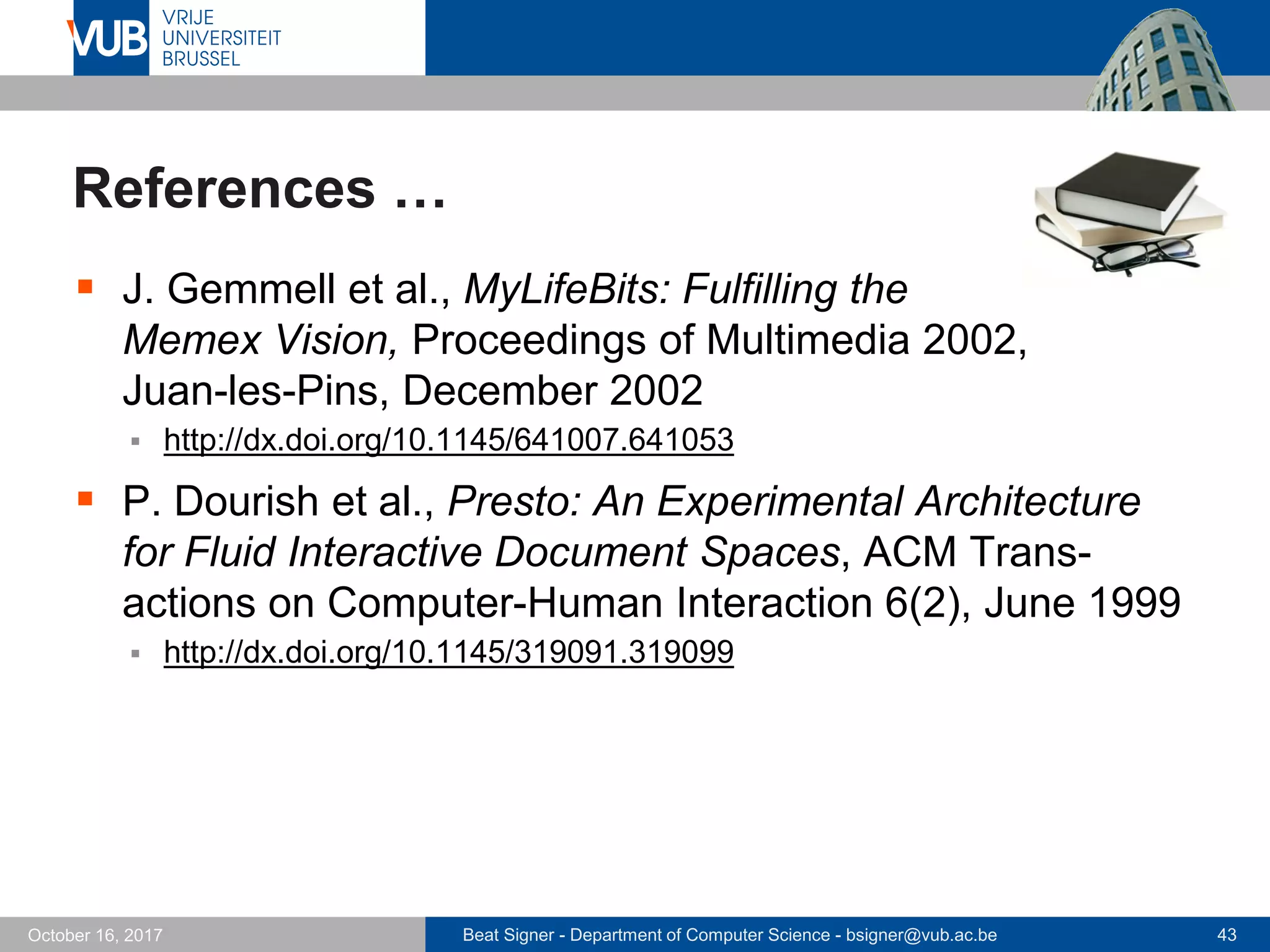 Beat Signer - Department of Computer Science - bsigner@vub.ac.be 43October 16, 2017
References …
 J. Gemmell et al., MyLifeBits: Fulfilling the
Memex Vision, Proceedings of Multimedia 2002,
Juan-les-Pins, December 2002
 http://dx.doi.org/10.1145/641007.641053
 P. Dourish et al., Presto: An Experimental Architecture
for Fluid Interactive Document Spaces, ACM Trans-
actions on Computer-Human Interaction 6(2), June 1999
 http://dx.doi.org/10.1145/319091.319099
 