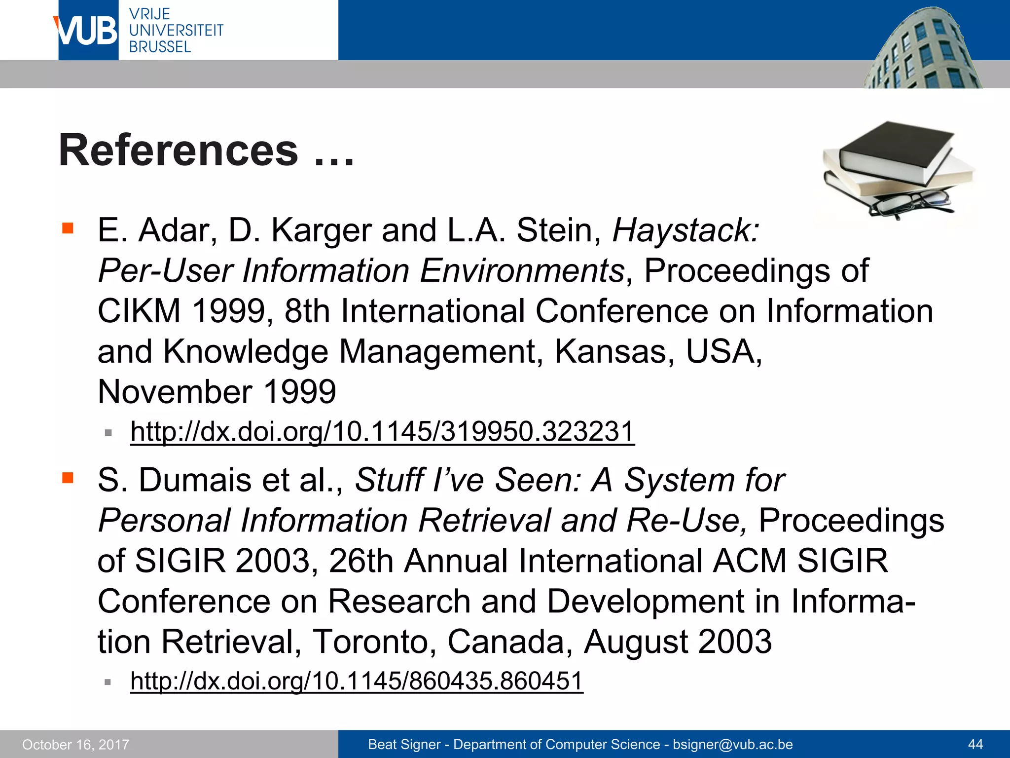 Beat Signer - Department of Computer Science - bsigner@vub.ac.be 44October 16, 2017
References …
 E. Adar, D. Karger and L.A. Stein, Haystack:
Per-User Information Environments, Proceedings of
CIKM 1999, 8th International Conference on Information
and Knowledge Management, Kansas, USA,
November 1999
 http://dx.doi.org/10.1145/319950.323231
 S. Dumais et al., Stuff I’ve Seen: A System for
Personal Information Retrieval and Re-Use, Proceedings
of SIGIR 2003, 26th Annual International ACM SIGIR
Conference on Research and Development in Informa-
tion Retrieval, Toronto, Canada, August 2003
 http://dx.doi.org/10.1145/860435.860451
 