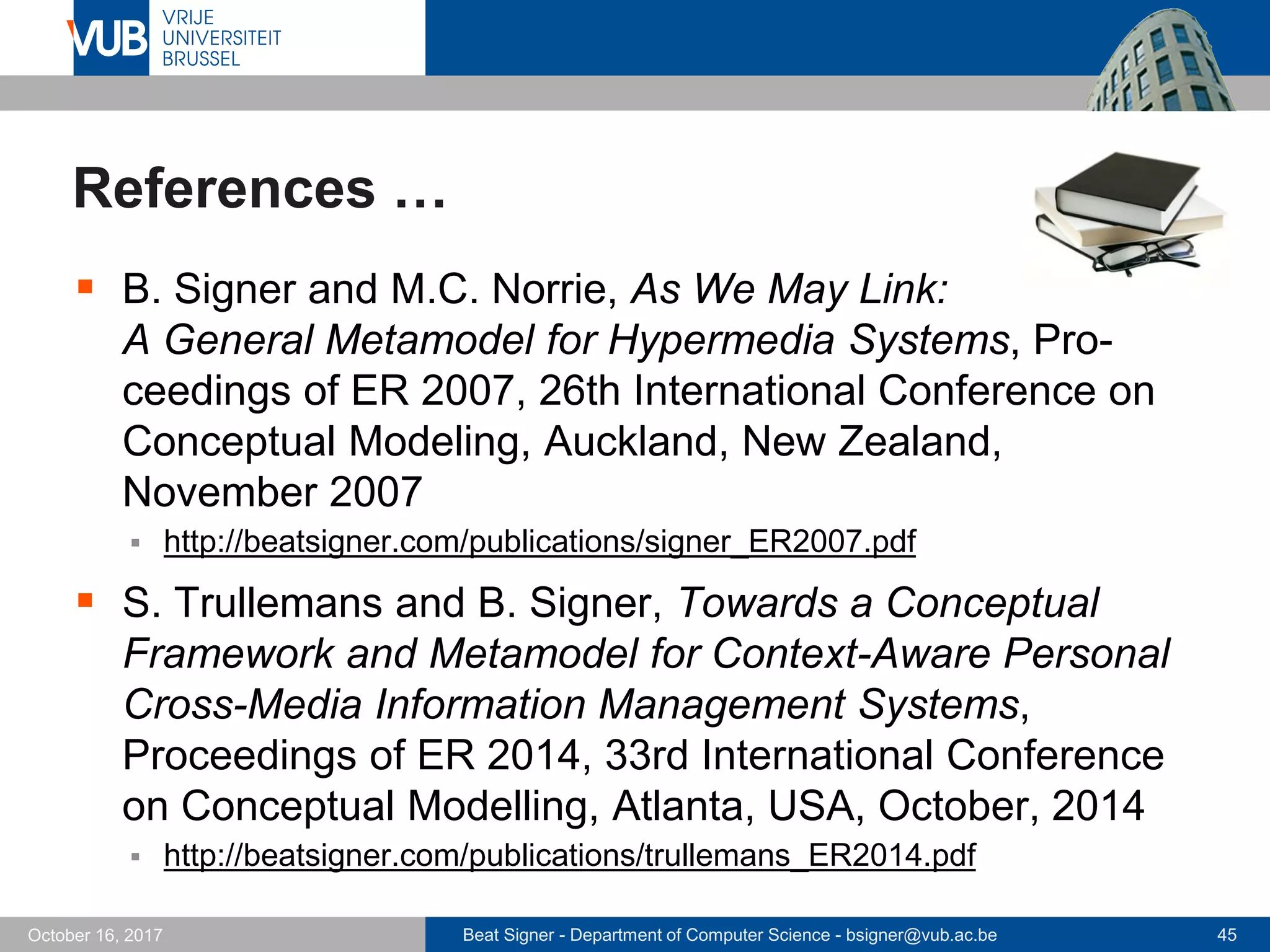 Beat Signer - Department of Computer Science - bsigner@vub.ac.be 45October 16, 2017
References …
 B. Signer and M.C. Norrie, As We May Link:
A General Metamodel for Hypermedia Systems, Pro-
ceedings of ER 2007, 26th International Conference on
Conceptual Modeling, Auckland, New Zealand,
November 2007
 http://beatsigner.com/publications/signer_ER2007.pdf
 S. Trullemans and B. Signer, Towards a Conceptual
Framework and Metamodel for Context-Aware Personal
Cross-Media Information Management Systems,
Proceedings of ER 2014, 33rd International Conference
on Conceptual Modelling, Atlanta, USA, October, 2014
 http://beatsigner.com/publications/trullemans_ER2014.pdf
 