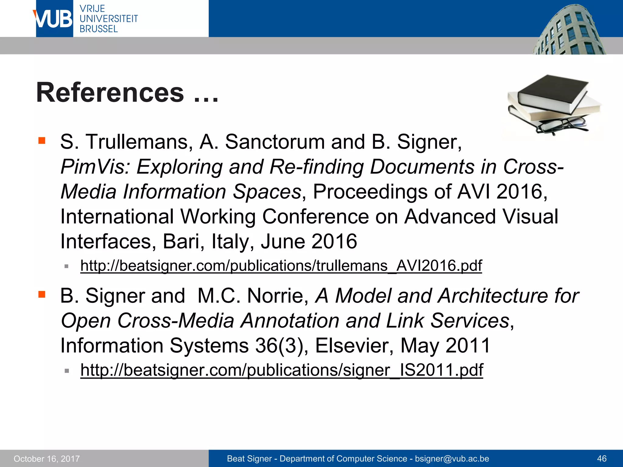 Beat Signer - Department of Computer Science - bsigner@vub.ac.be 46October 16, 2017
References …
 S. Trullemans, A. Sanctorum and B. Signer,
PimVis: Exploring and Re-finding Documents in Cross-
Media Information Spaces, Proceedings of AVI 2016,
International Working Conference on Advanced Visual
Interfaces, Bari, Italy, June 2016
 http://beatsigner.com/publications/trullemans_AVI2016.pdf
 B. Signer and M.C. Norrie, A Model and Architecture for
Open Cross-Media Annotation and Link Services,
Information Systems 36(3), Elsevier, May 2011
 http://beatsigner.com/publications/signer_IS2011.pdf
 