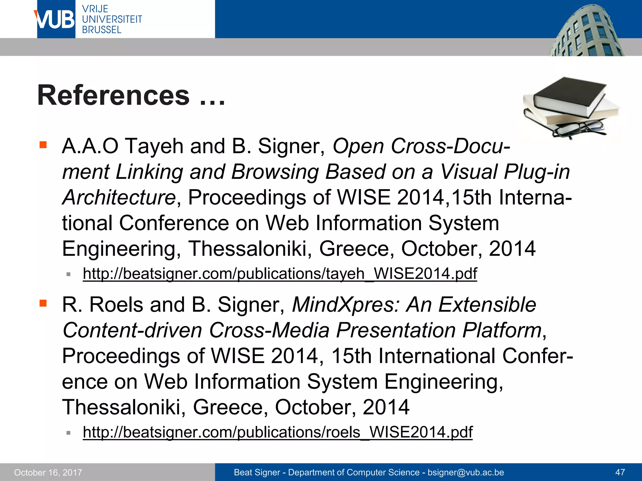 Beat Signer - Department of Computer Science - bsigner@vub.ac.be 47October 16, 2017
References …
 A.A.O Tayeh and B. Signer, Open Cross-Docu-
ment Linking and Browsing Based on a Visual Plug-in
Architecture, Proceedings of WISE 2014,15th Interna-
tional Conference on Web Information System
Engineering, Thessaloniki, Greece, October, 2014
 http://beatsigner.com/publications/tayeh_WISE2014.pdf
 R. Roels and B. Signer, MindXpres: An Extensible
Content-driven Cross-Media Presentation Platform,
Proceedings of WISE 2014, 15th International Confer-
ence on Web Information System Engineering,
Thessaloniki, Greece, October, 2014
 http://beatsigner.com/publications/roels_WISE2014.pdf
 