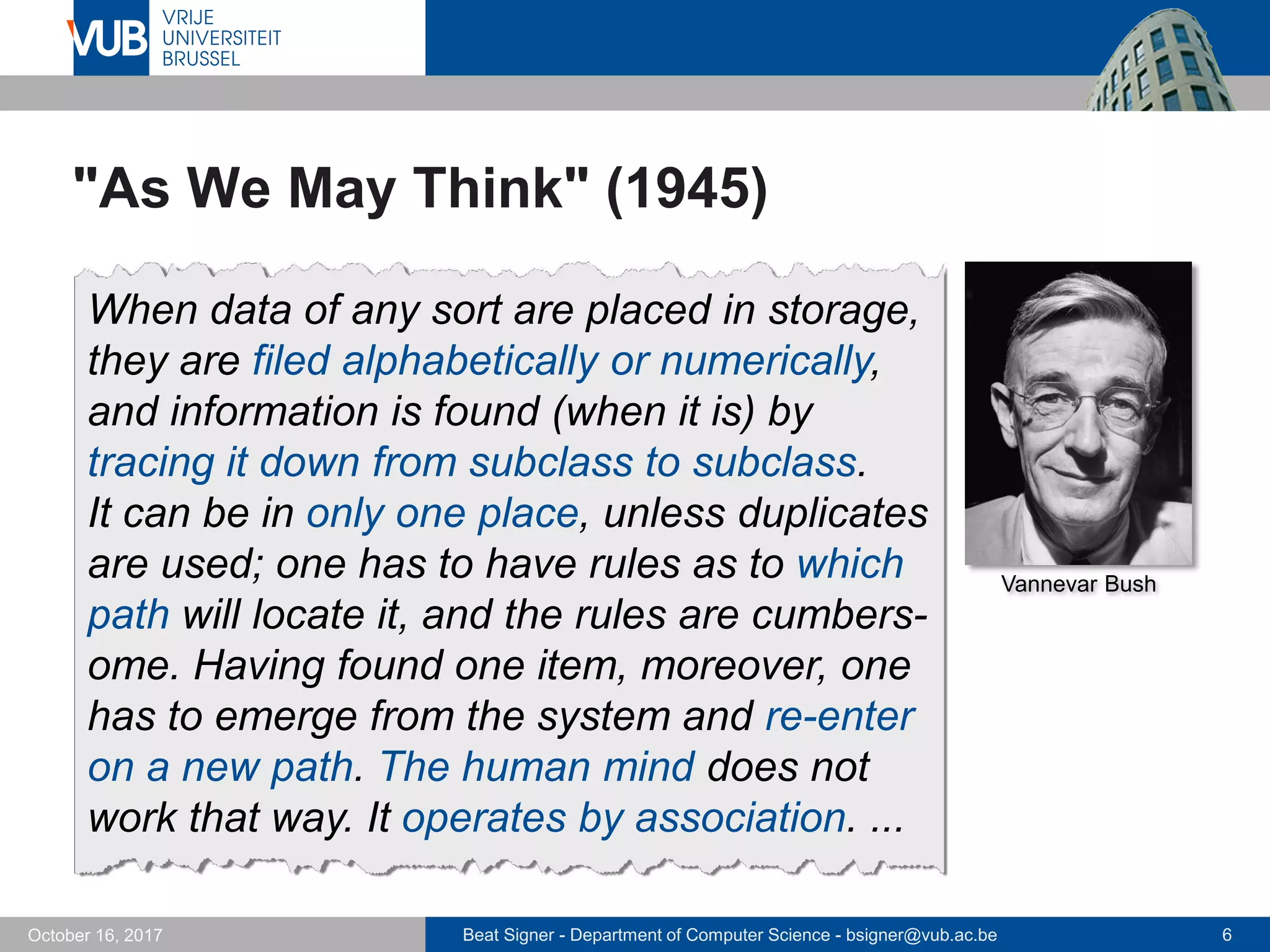 Beat Signer - Department of Computer Science - bsigner@vub.ac.be 6October 16, 2017
"As We May Think" (1945)
When data of any sort are placed in storage,
they are filed alphabetically or numerically,
and information is found (when it is) by
tracing it down from subclass to subclass.
It can be in only one place, unless duplicates
are used; one has to have rules as to which
path will locate it, and the rules are cumbers-
ome. Having found one item, moreover, one
has to emerge from the system and re-enter
on a new path. The human mind does not
work that way. It operates by association. ...
Vannevar Bush
 