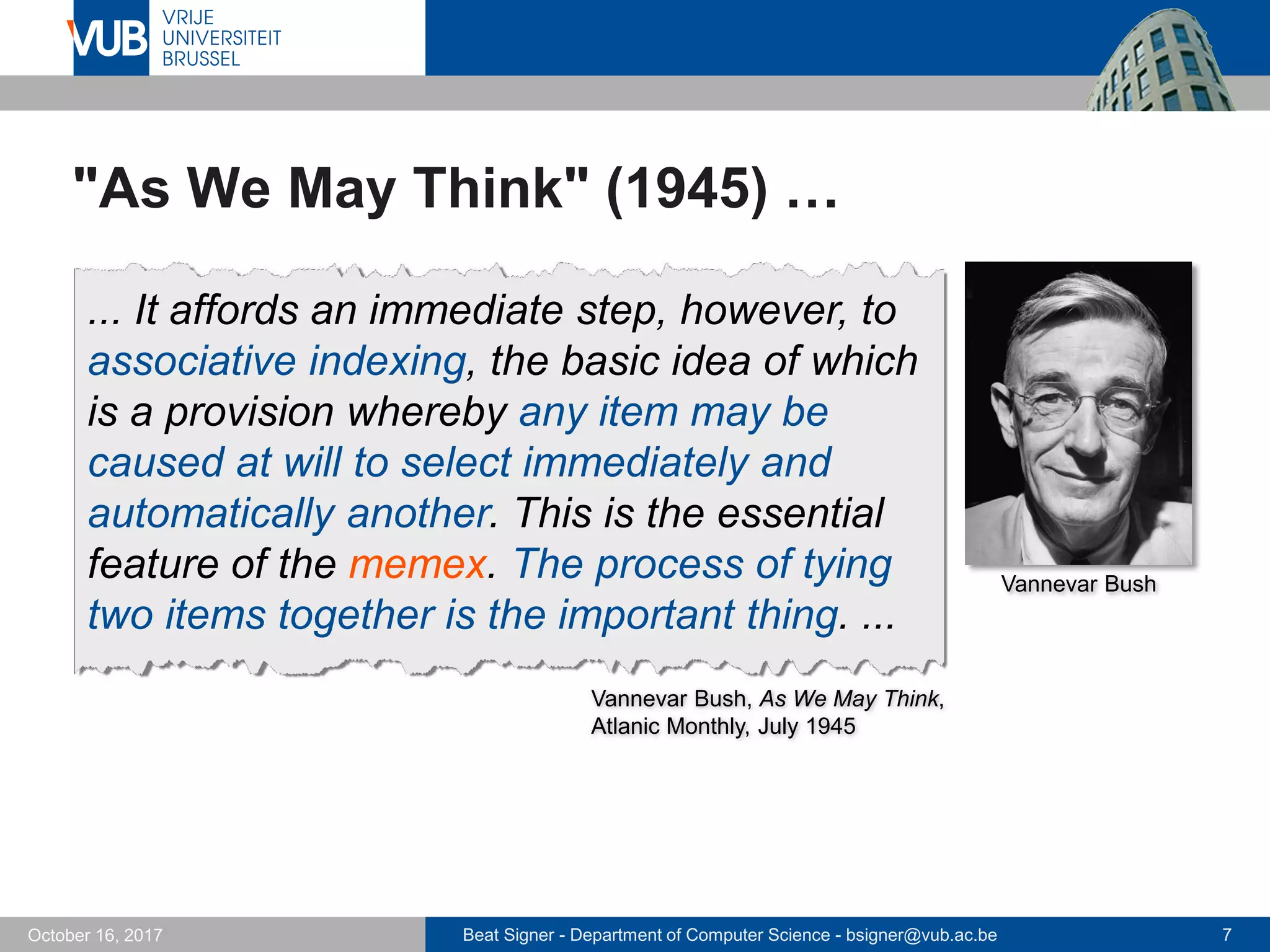Beat Signer - Department of Computer Science - bsigner@vub.ac.be 7October 16, 2017
"As We May Think" (1945) …
... It affords an immediate step, however, to
associative indexing, the basic idea of which
is a provision whereby any item may be
caused at will to select immediately and
automatically another. This is the essential
feature of the memex. The process of tying
two items together is the important thing. ...
Vannevar Bush, As We May Think,
Atlanic Monthly, July 1945
Vannevar Bush
 