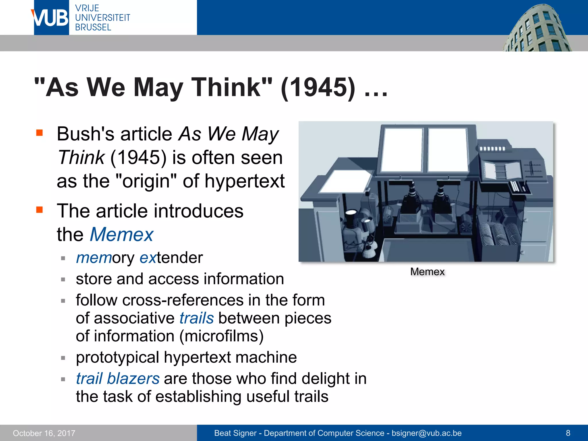 Beat Signer - Department of Computer Science - bsigner@vub.ac.be 8October 16, 2017
"As We May Think" (1945) …
 Bush's article As We May
Think (1945) is often seen
as the "origin" of hypertext
 The article introduces
the Memex
 memory extender
 store and access information
 follow cross-references in the form
of associative trails between pieces
of information (microfilms)
 prototypical hypertext machine
 trail blazers are those who find delight in
the task of establishing useful trails
Memex
 