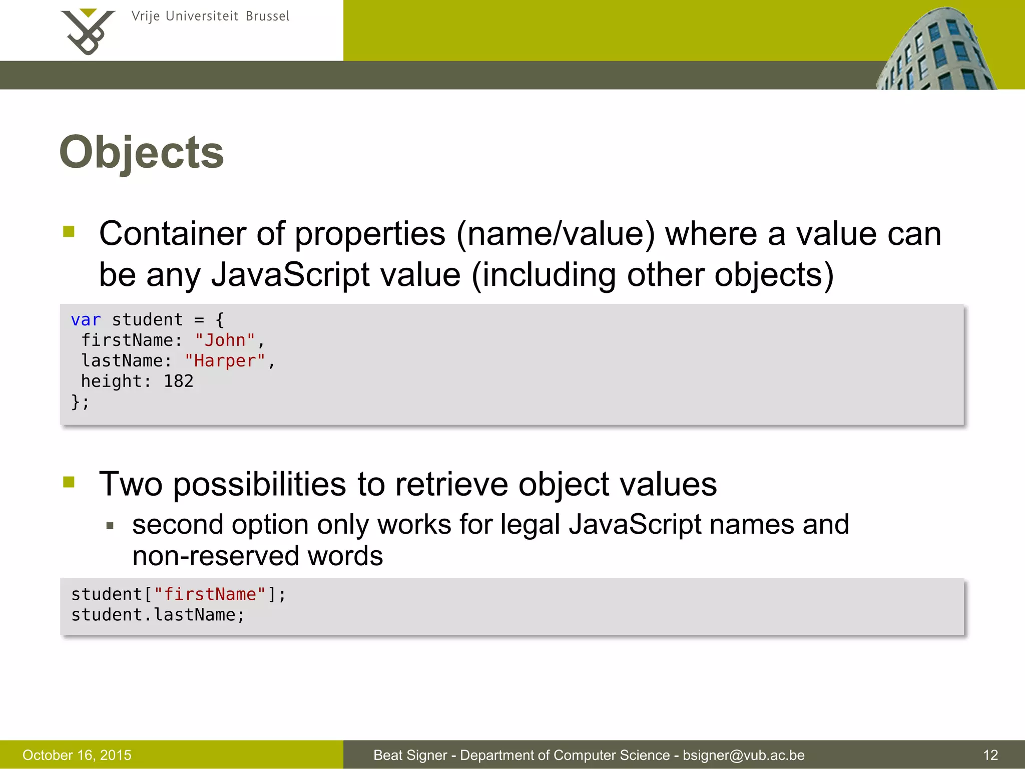 Beat Signer - Department of Computer Science - bsigner@vub.ac.be 12November 4, 2016 Date and Math Objects  Date object can be used to work with dates  Math object can be used for various mathematical operations and offers some constans (e.g. PI and E) var now = new Date(); var nextWeek = new Date("2016-11-04T14:00:00"); // ISO 8610 syntax var milis = now.getTime(); // time in milliseconds since January 1, 1970 var test = nextWeek.getTime() > now; // true Math.random(); // random number between 0 (inclusive) and 1 (exclusive) Math.round(3.6); // 4 (rounded to the nearest integer) Math.max(4,10,3); // 10 (number with the highest value) 