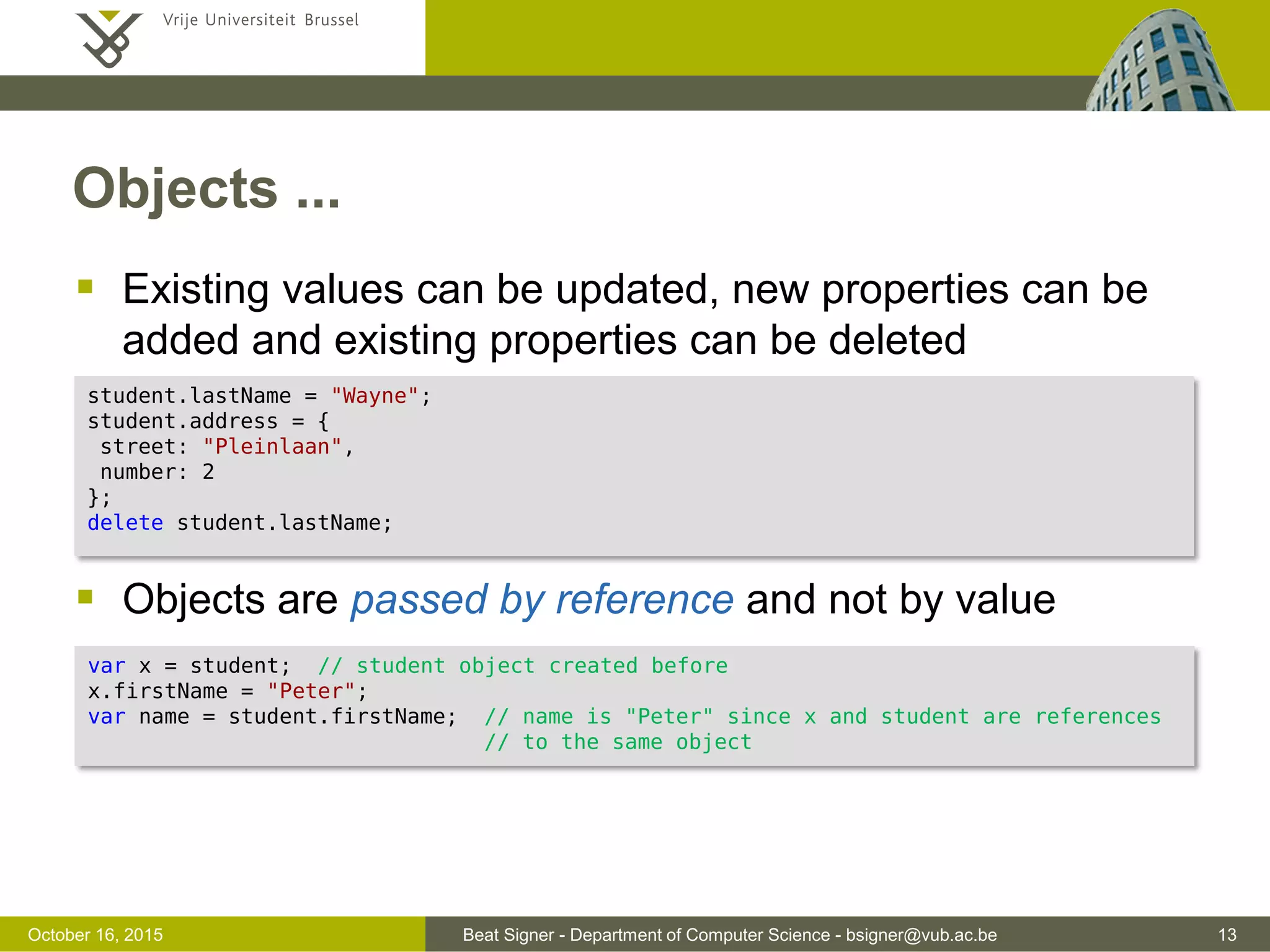 Beat Signer - Department of Computer Science - bsigner@vub.ac.be 13November 4, 2016 Objects  Container of properties (name/value) where a value can be any JavaScript value (including other objects)  Two possibilities to retrieve object values  second option only works for legal JavaScript names and non-reserved words var student = { firstName: "John", lastName: "Harper", height: 182 }; student["firstName"]; student.lastName; 