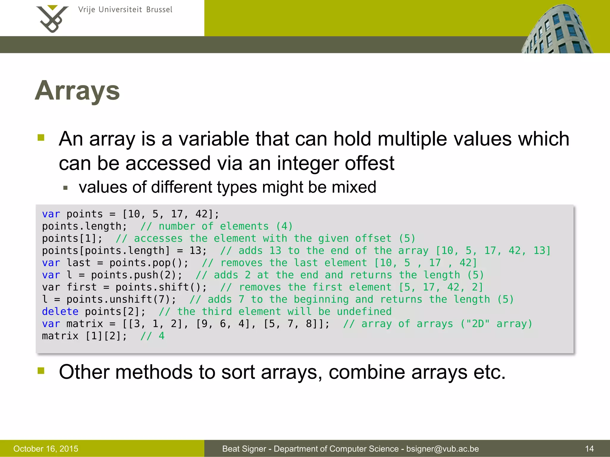 Beat Signer - Department of Computer Science - bsigner@vub.ac.be 14November 4, 2016 Objects ...  Existing values can be updated, new properties can be added and existing properties can be deleted  Objects are passed by reference and not by value  Cloning of objects (deep copy) is not trivial in JavaScript  e.g. jQuery offers a clone() method student.lastName = "Wayne"; student.address = { street: "Pleinlaan", number: 2 }; delete student.lastName; var x = student; // student object created before x.firstName = "Peter"; var name = student.firstName; // name is "Peter" since x and student are references // to the same object 