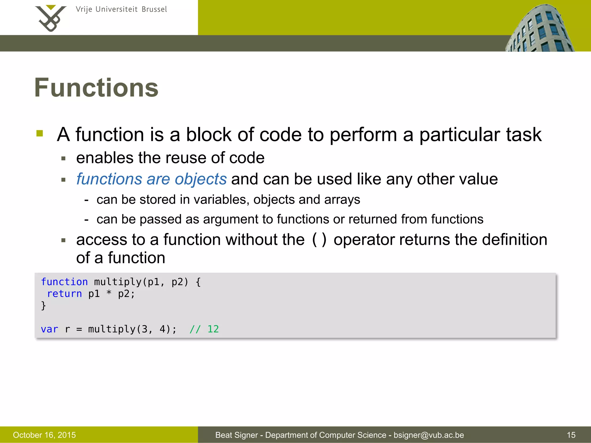 Beat Signer - Department of Computer Science - bsigner@vub.ac.be 15November 4, 2016 Arrays  An array is a variable that can hold multiple values which can be accessed via an integer offest  values of different types might be mixed  Other methods to sort arrays, combine arrays etc. var points = [10, 5, 17, 42]; points.length; // number of elements (4) points[1]; // accesses the element with the given offset (5) points[points.length] = 13; // adds 13 to the end of the array [10, 5, 17, 42, 13] var last = points.pop(); // removes the last element [10, 5 , 17 , 42] var l = points.push(2); // adds 2 at the end and returns the length (5) var first = points.shift(); // removes the first element [5, 17, 42, 2] l = points.unshift(7); // adds 7 to the beginning and returns the length (5) delete points[2]; // the third element will be undefined var matrix = [[3, 1, 2], [9, 6, 4], [5, 7, 8]]; // array of arrays ("2D" array) matrix [1][2]; // 4 