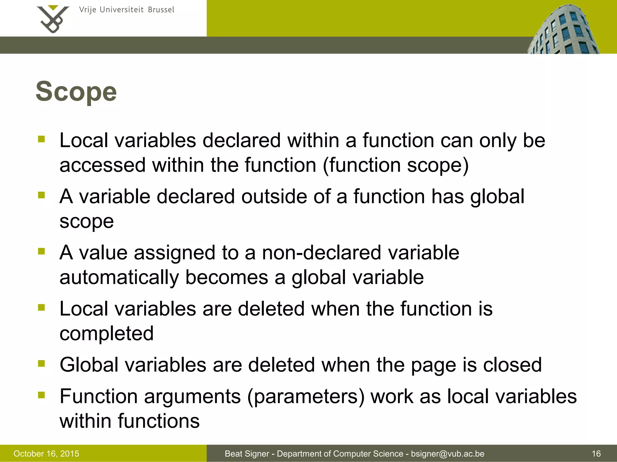 Beat Signer - Department of Computer Science - bsigner@vub.ac.be 16November 4, 2016 Functions  A function is a block of code to perform a particular task  enables the reuse of code  functions are objects and can be used like any other value - can be stored in variables, objects and arrays - can be passed as argument to functions or returned from functions  access to a function without the () operator returns the definition of a function function multiply(p1, p2) { return p1 * p2; } var r = multiply(3, 4); // 12 