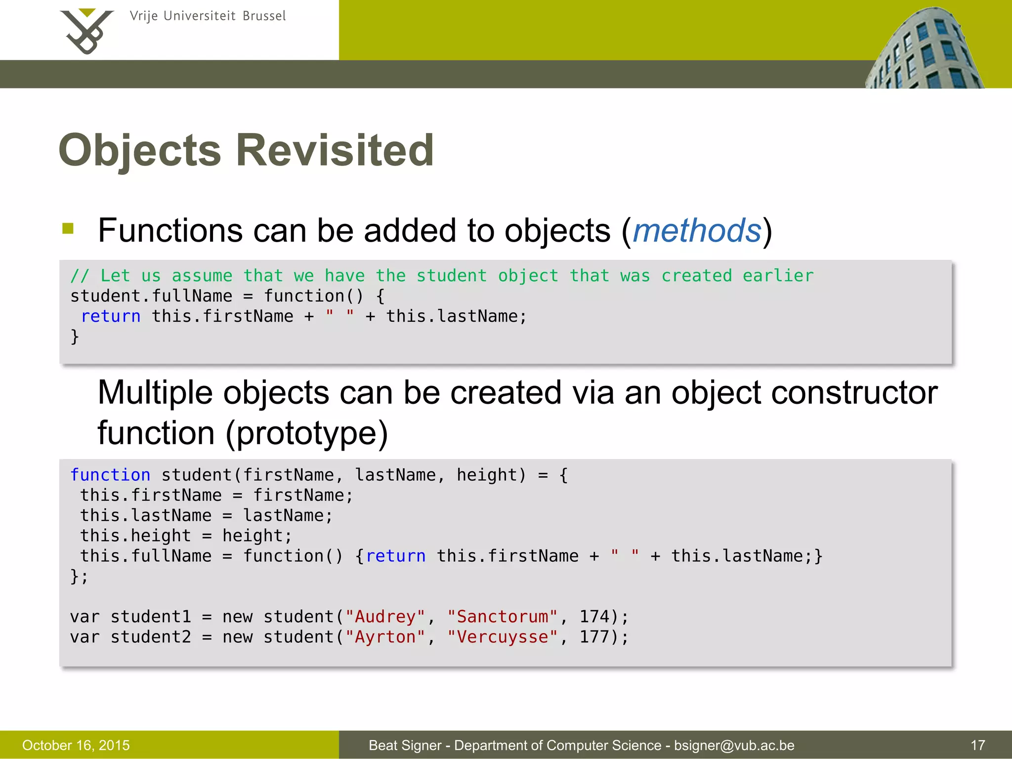 Beat Signer - Department of Computer Science - bsigner@vub.ac.be 17November 4, 2016 Scope  Local variables declared within a function can only be accessed within the function (function scope)  note that there is no block scope  A variable declared outside of a function has global scope  A value assigned to a non-declared variable automatically becomes a global variable (implied global)  Local variables deleted when the function is completed  Global variables are deleted when the page is closed  Function arguments (parameters) work as local variables within functions 