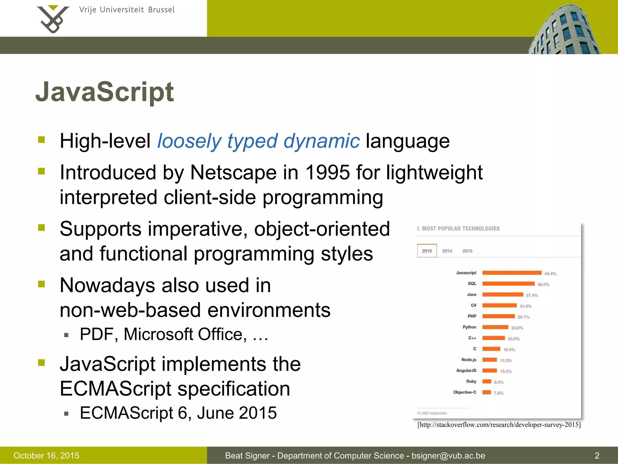 Beat Signer - Department of Computer Science - bsigner@vub.ac.be 2November 4, 2016 JavaScript  High-level loosely typed dynamic language  Introduced by Netscape in 1995  lightweight interpreted client-side programming  Supports imperative, object-oriented and functional programming styles  Nowadays also used in non-web-based environments  PDF, Microsoft Office, …  JavaScript implements the ECMAScript specification  current version is ECMAScript 2016 [http://stackoverflow.com/research/developer-survey-2016] 