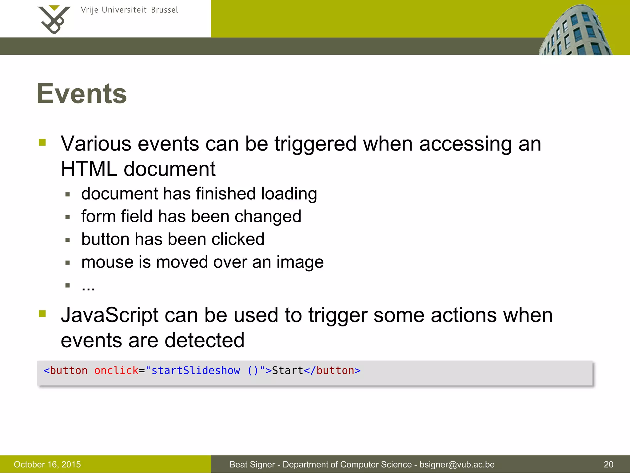Beat Signer - Department of Computer Science - bsigner@vub.ac.be 20November 4, 2016 Loops  For Loop  For/In Loop  iterate over object properties  While Loop for (i = 0; i < 10; i++) { text += "Number: " + i + "<br />"; } for (x in student) { text += " " + student[x]; // Add all properties of 'student' to text string } while (i < 10) { text += "Number: " + i + "<br />"; i++; } 