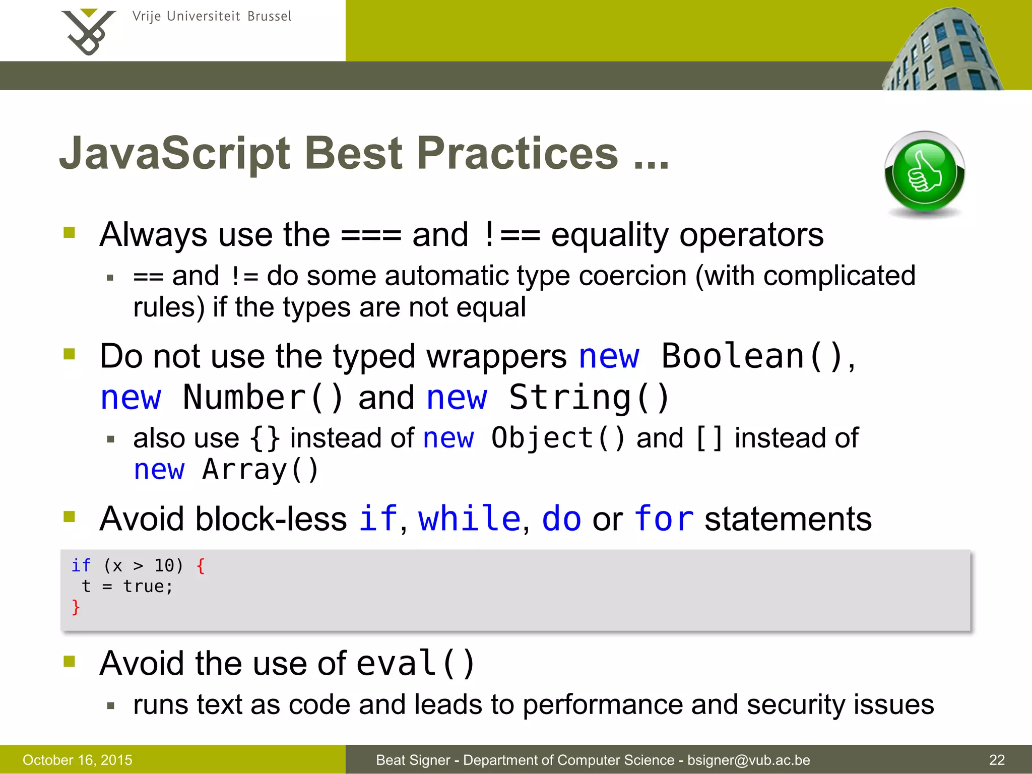 Beat Signer - Department of Computer Science - bsigner@vub.ac.be 22November 4, 2016 JavaScript Best Practices  Avoid (minimise) global variables  global variables can lead to name collisions for sub-programs  possible to define one global variable acting as container for all the other variables (added as properties)  Always declare variables (var) before they are used  otherwise they will become global variables (implied global)  Always initialise variables when they are declared  avoids undefined values  Put all declarations at the top of each script or function  no block scope and variable visible within the entire function (function scope) var MYAPP = {}; MYAPP.title = "Hello World App"; // modules in ECMAScript 2016 solve the problem 