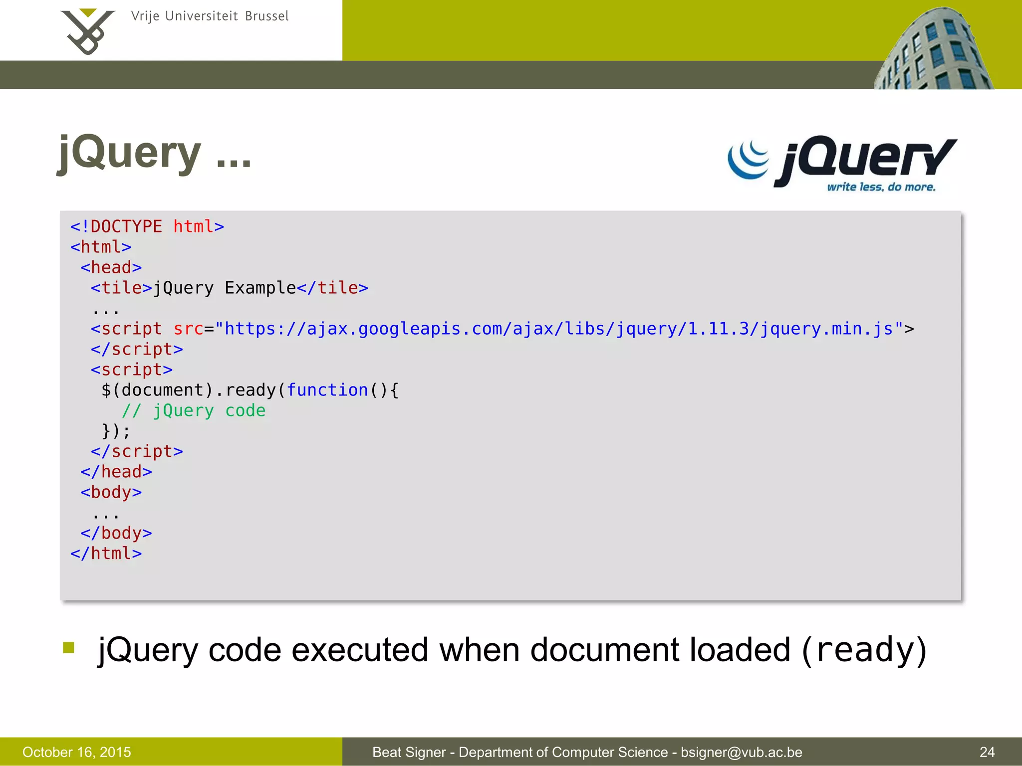 Beat Signer - Department of Computer Science - bsigner@vub.ac.be 24November 4, 2016 jQuery  JavaScript library that simplifies the use of JavaScript on websites  HTML/DOM traversal and manipuation  event handling  effects and animation  AJAX  Most popular and extendable JavaScript framework  large developer community  Two ways to add jQuery to a website  download jQuery library (JavaScript file) from jquery.com  link to jQuery library on content delivery network (CDN) server - Microsoft, Google, … 