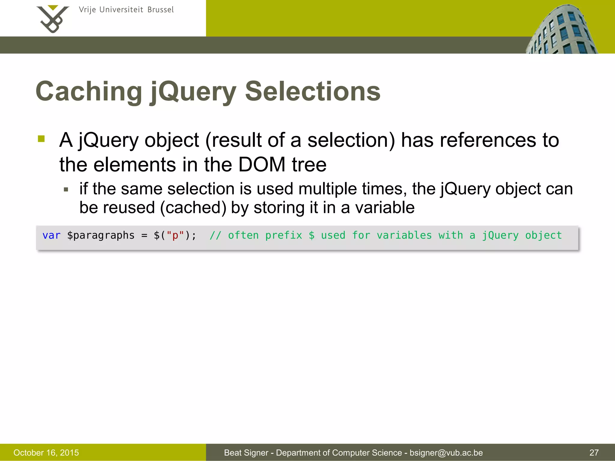 Beat Signer - Department of Computer Science - bsigner@vub.ac.be 27November 4, 2016 jQuery Syntax  jQuery syntax makes it easy to select HTML elements (based on CSS-style selectors) and perform some actions on these elements  $ sign to access jQuery followed by a selector and the action to be performed on the selected elements  Examples $(selector).action(); $("h1").hide(); // hide all h1 elements (implicit iteration) $("h1").hide().delay(500).fadeIn(1500); // multiple methods can be chained $("h1:first").hide(); // hides the first h1 element $("#main").hide(); // hides the element with id=main $(".note").toggle(); // toggles all elements of class note $("p:even").toggle(); // toggles all even paragraph elements $("h1").html(); // get content from first h1 element $("h1").each(function() {...}); // loop over each h1 element $("p").html("New"); // updates the content of all p elements to "New" 