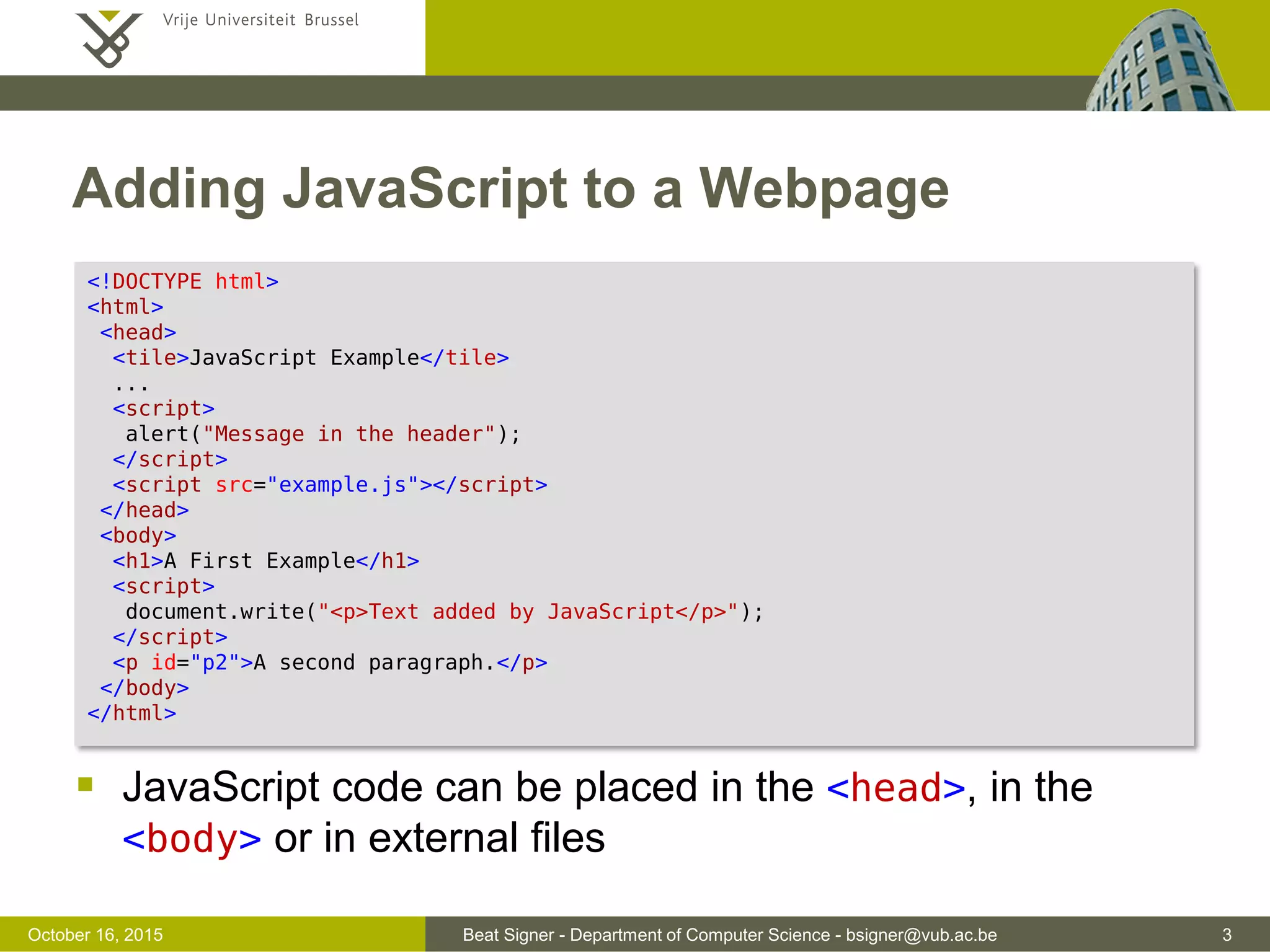 Beat Signer - Department of Computer Science - bsigner@vub.ac.be 3November 4, 2016 Adding JavaScript to a Webpage  JavaScript code can be placed in the <head>, in the <body> or in external files <!DOCTYPE html> <html> <head> <tile>JavaScript Example</tile> ... <script> alert("Message in the header"); </script> <script src="example.js"></script> </head> <body> <h1>A First Example</h1> <script> document.write("<p>Text added by JavaScript</p>"); </script> <p id="p2">A second paragraph.</p> </body> </html> 