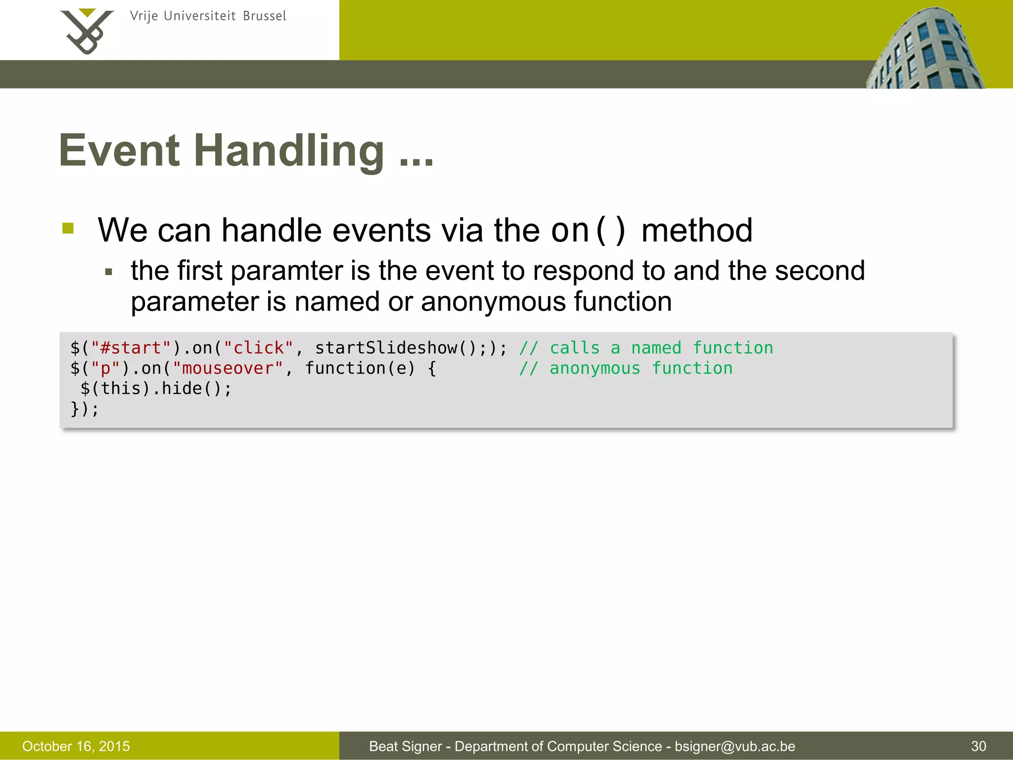 Beat Signer - Department of Computer Science - bsigner@vub.ac.be 30November 4, 2016 Event Handling  Deals with cross-browser issues behind the scenes  There are various jQuery events from different sources  keyboard - input, keydown, keyup, keypress  mouse - click, dblclick, mouseup, mousedown, mouseover, mousemove, mouseout, hover  UI - focus, blur, change  form - submit, select, change  document - ready, load, unload 