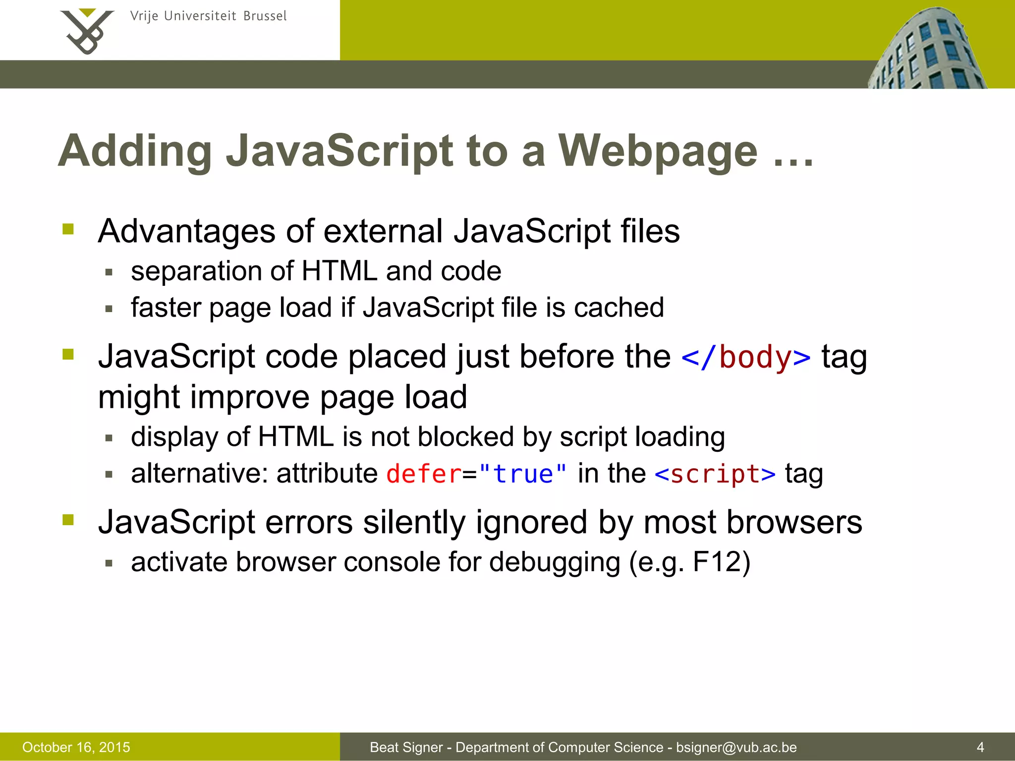 Beat Signer - Department of Computer Science - bsigner@vub.ac.be 4November 4, 2016 Adding JavaScript to a Webpage …  Advantages of external JavaScript files  separation of HTML and code  faster page load if JavaScript file is cached  JavaScript code placed just before the </body> tag (end of the page) might improve page load  display of HTML is not blocked by script loading  alternative: attribute defer="true" in the <script> tag  JavaScript errors silently ignored by most browsers  activate browser console for debugging (e.g. F12) 