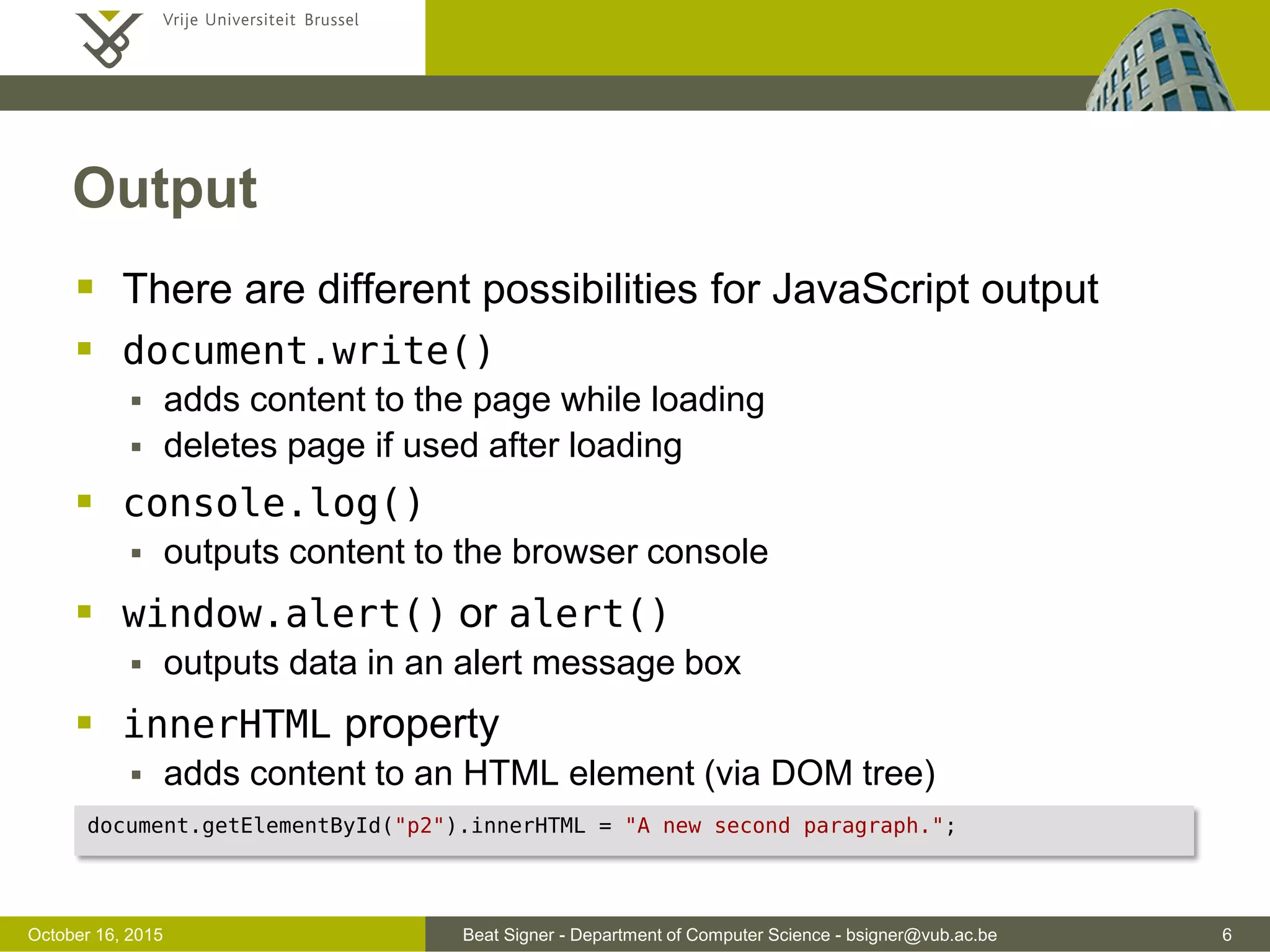 Beat Signer - Department of Computer Science - bsigner@vub.ac.be 6November 4, 2016 Output  There are different possibilities for JavaScript output  document.write()  adds content to the page while loading  deletes page if used after loading  console.log()  outputs content to the browser console  window.alert() or alert()  outputs data in an alert message box  innerHTML property  adds content to an HTML element (via DOM tree) document.getElementById("p2").innerHTML = "A new second paragraph."; 