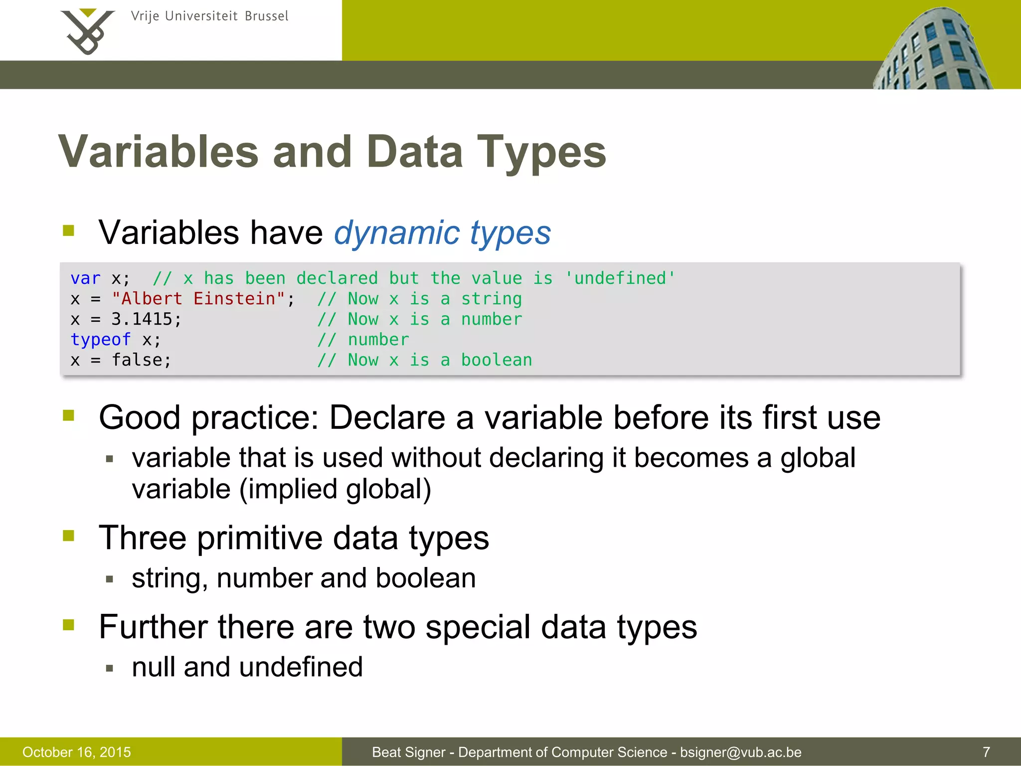 Beat Signer - Department of Computer Science - bsigner@vub.ac.be 7November 4, 2016 Variables and Data Types  Variables have dynamic types  Good practice to declare a variable before its first use  variable that is used without declaring it becomes a global variable (implied global)  Three primitive data types  string, number and boolean  Further there are two special data types  null and undefined var x; // x has been declared but the value is 'undefined' x = "Albert Einstein"; // Now x is a string x = 3.1415; // Now x is a number typeof x; // number x = false; // Now x is a boolean 