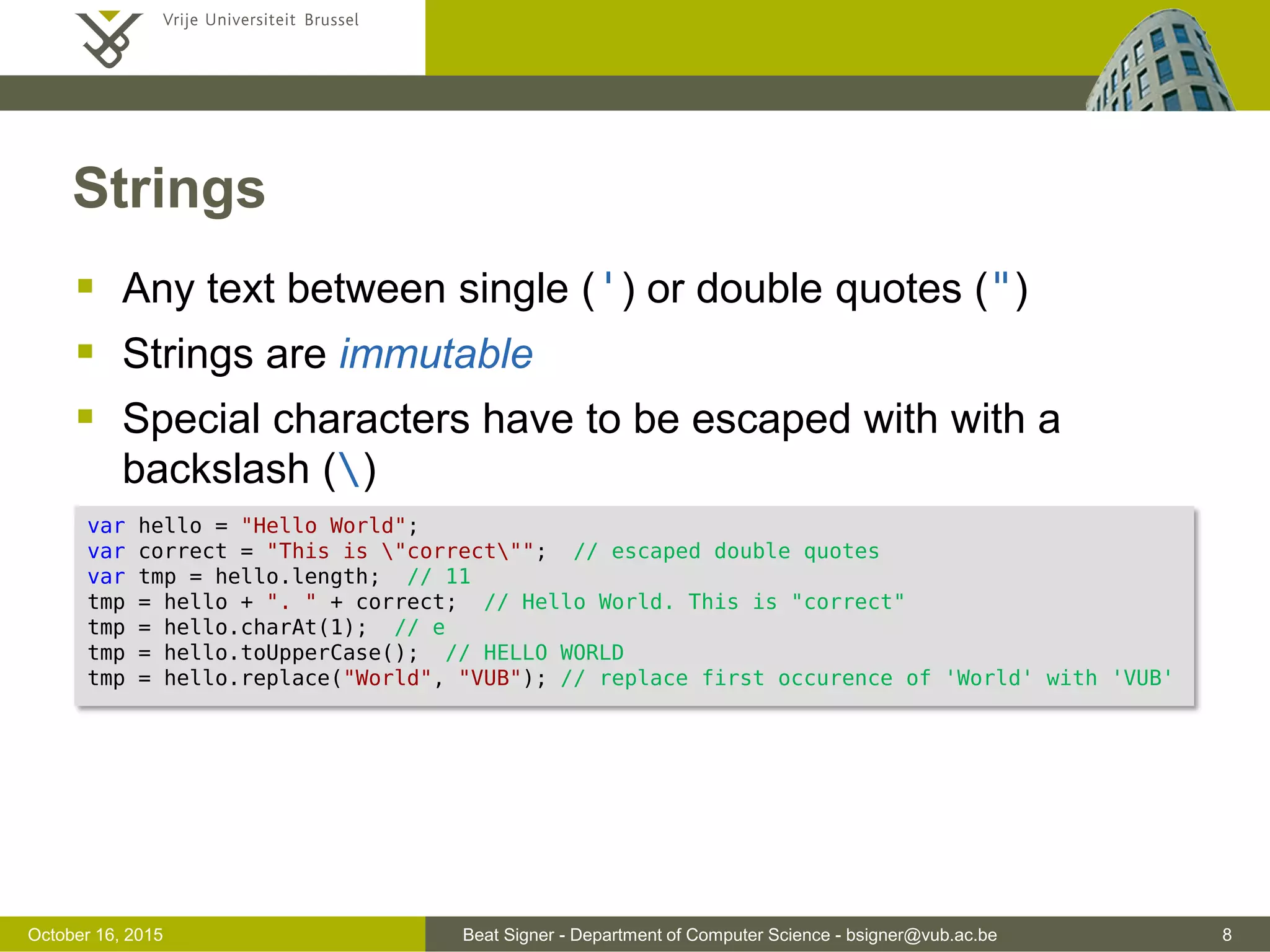 Beat Signer - Department of Computer Science - bsigner@vub.ac.be 8November 4, 2016 Strings  Any text between single (') or double quotes (")  Strings are immutable  Special characters have to be escaped with with a backslash () var hello = "Hello World"; var correct = "This is "correct""; // escaped double quotes var tmp = hello.length; // 11 tmp = hello + ". " + correct; // Hello World. This is "correct" tmp = hello.charAt(1); // e tmp = hello.toUpperCase(); // HELLO WORLD tmp = hello.replace("World", "VUB"); // replace first occurence of 'World' with 'VUB' 